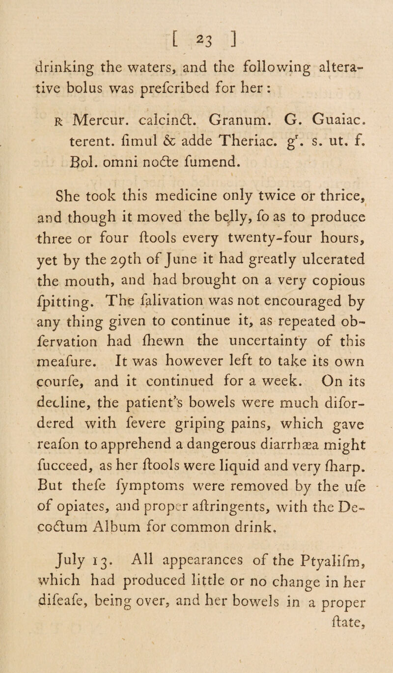 drinking the waters, and the following altera¬ tive bolus was prefcribed for her: r Mercur. calcindt. Granum. G. Guaiac* terent. fimul & adde Theriac. gr. s. ut. ft, Bol. omni nodte fumend. She took this medicine only twice or thrice, and though it moved the belly, fo as to produce three or four ftools every twenty-four hours, yet by the 29th of June it had greatly ulcerated the mouth, and had brought on a very copious fpitting. The falivation was not encouraged by any thing given to continue it, as repeated ob- fervation had fhewn the uncertainty of this meafure. It was however left to take its own courfe, and it continued for a week. On its decline, the patient's bowels were much difor- dered with fevere griping pains, which gave reafon to apprehend a dangerous diarrhsea might fucceed, as her ftools were liquid and very fharp. But thefe fymptoms were removed by the ufe of opiates, and proper aftringents, with the De- codtum Album for common drink, July 13. All appearances of the Ptyalifm, which had produced little or no change in her difeafe, being over, and her bowels in a proper ftate.