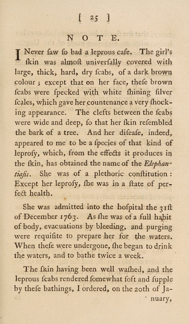 NOTE. J Never faw To bad a leprous cafe. The girFs fkin was almoft univerfally covered with large, thick, hard, dry fcabs, of a dark brown colour 5 except that on her face, thefe brown fcabs were fpecked with white fhining filver fcales, which gave her countenance a very (hock¬ ing appearance. The clefts between the fcabs were wide and deep, fo that her fkin refembled the bark of a tree. And her difeafe, indeed, appeared to me to be a fpecies of that kind of leprofy, which, from the efFedts it produces in the fkin, has obtained the name of the Elephan- tiajis. She was of a plethoric conftitution : Except her leprofy, fhe was in a ftate of per- fed health. * ■* . ^ t., . w. She was admitted into the hofpital the 31ft of December 1763. As fhe was of a full ha,bit of body, evacuations by bleeding, and purging were requifite to prepare her for fhe waters. When thefe were undergone, fhe began to drink the waters, and to bathe twice a week. The fkin having been well wafhed, and the leprous fcabs rendered fomewhat foft and fupple by thefe bathings, I ordered, on the 20th of Ja-» “ nuary.