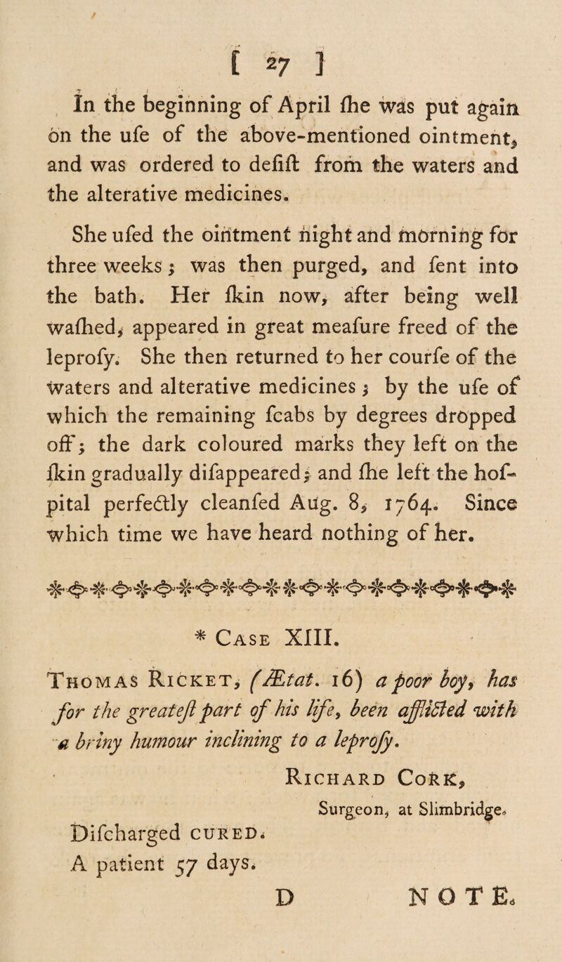 7 , 1 In the beginning of April Ihe was put again on the ufe of the above-mentioned ointment, and was ordered to delift from the waters and the alterative medicines. She ufed the ointment night and morning for three weeks; was then purged, and fent into the bath. Her fkin now, after being well wafhed, appeared in great meafure freed of the leprofy. She then returned to her courfe of the waters and alterative medicines; by the ufe of which the remaining fcabs by degrees dropped off; the dark coloured marks they left on the Ikin gradually difappeared; and the left the hof- pital perfectly cleanfed Aug. 8, 1764. Since which time we have heard nothing of her. * Case XIII. Thomas Ricket, (fiLtat. 16) a poor boy, has for the greatef part of his life, been affdffied with a briny humour inclining to a leprofy. Richard Cork, Surgeon, at Slimbridge. Difcharged cured. A patient 57 days, D NOTE,