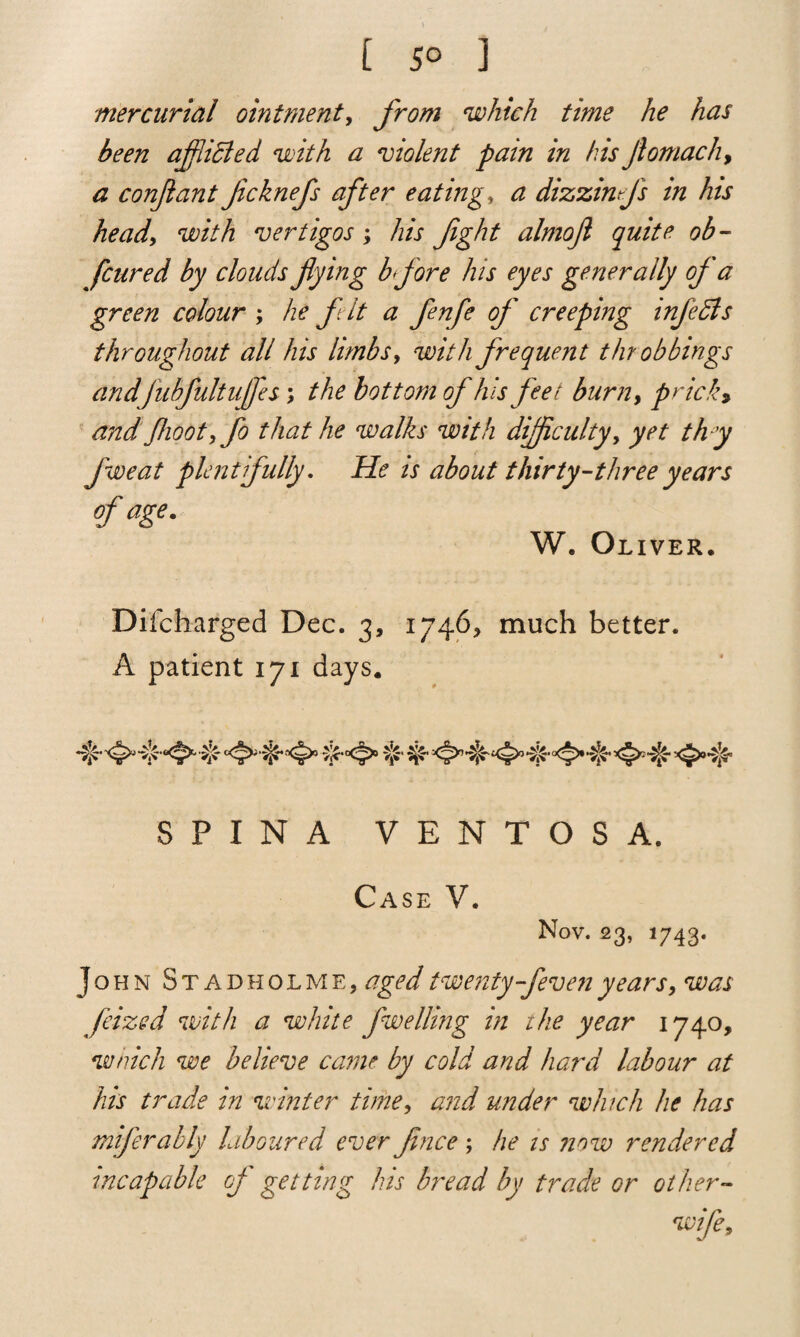 [ 5° 1 mercurial ointment, from which time he has been afflicted with a 'violent pain in his Jlomach, a conjiant ficknefs after eating* a dizzinffs in his head', with vertigos; his fight almoft quite ob- [cured by clouds flying bfore his eyes generally of a green colour ; he f it a fenfe of creeping infedls throughout all his limbs, with frequent t bobbings andfubfultuffes ; the bottom of his feet burn, prick, and fhoot,fo that he walks with difficulty, yet th y fweat plentifully. He is about thirty-three years of age. W. Oliver. Difcharged Dec. 3, 1746* much better. A patient 171 days. SPINA VENTOSA. Case V. Nov. 23, 1743. John Stadholme, aged twenty-feven years, was fixed with a white fwelling in the year 1740, which we believe came by cold and hard labour at his trade in winter time, and under which he has miferably laboured ever Jince; he is ?iow rendered incapable of getting his bread by trade or other- wife.