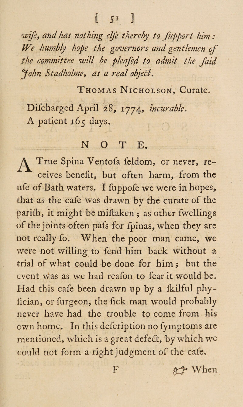 [ ] wife, and has nothing elfe thereby to fupport him: We humbly hope the governors and gentlemen of the committee will be pleafed to admit the faid John Stadholme, as a real objedt. Thomas Nicholson, Curate. Difcharged April 28, 1774, incurable. A patient 165 days. NOTE. A True Spina Ventofa feldom, or never, re¬ ceives benefit, but often harm, from the ufe of Bath waters. I fuppofe we were in hopes, that as the cafe was drawn by the curate of the parifh, it might be miftaken ; as other fwellings of the joints often pafs for fpinas, when they are not really fo. When the poor man came, we were not willing to fend him back without a trial of what could be done for him; but the event was as we had reafon to fear it would be. Had this cafe been drawn up by a fkilful phy~ fician, or furgeon, the fick man would probably never have had the trouble to come from his own home. In this defcription no fymptoms are mentioned, which is a great defedl, by which we could not form a right judgment of the cafe. ffp When F