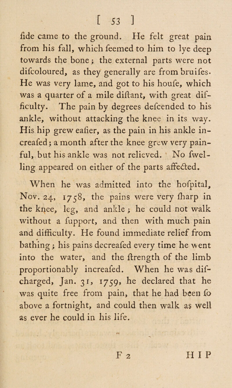 fide came to the ground. He felt great pain from his fall, which feemed to him to lye deep towards the bone; the external parts were not difcoloured, as they generally are frombruifes* He was very lame, and got to his houfe, which was a quarter of a mile diftant, with great dif¬ ficulty. The pain by degrees defcended to his ankle, without attacking the knee in its way. His hip grew eafier, as the pain in his ankle in- creafed; a month after the knee grew very pain¬ ful, but his ankle was not relieved. ' No 1 wel¬ ling appeared on either of the parts affected. When he was admitted into the hofpital, Nov. 24, 1758, the pains were very ffiarp in the knee, leg, and ankle; he could not walk without a fupport, and then with much pain and difficulty. He found immediate relief from bathing; his pains decreafed every time he went into the water, and the ftrength of the limb proportionably increafed. When he was dis¬ charged, Jan. 31, 17599 he declared that he was quite free from pain, that he had been fo above a fortnight, and could then walk as well as ever he could in his life. F 2 H I P