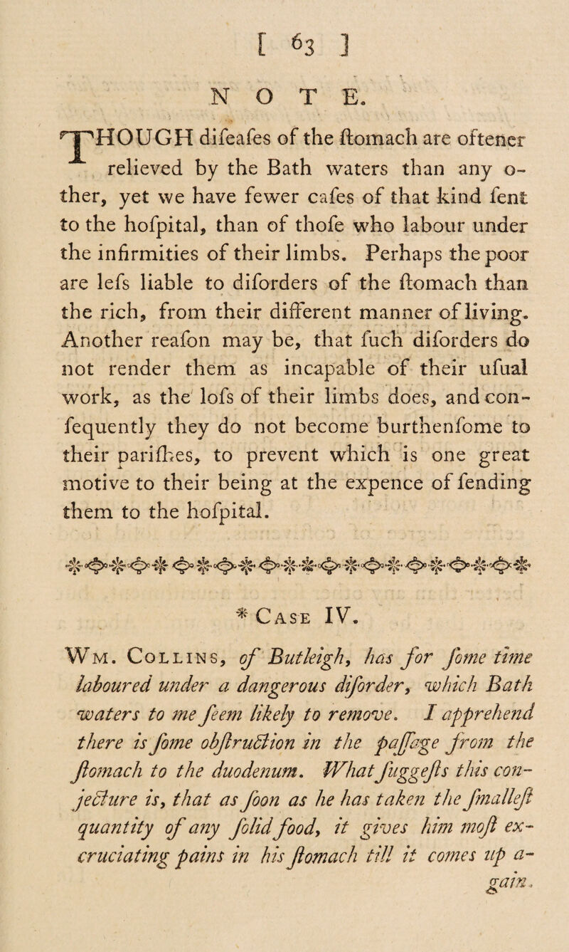 NOTE. THROUGH difeafes of the flomach are oftener relieved by the Bath waters than any o- ther, yet we have fewer cafes of that kind fenl to the hofpital, than of thofe who labour under the infirmities of their limbs. Perhaps the poor are lefs liable to disorders of the ftomach than the rich, from their different manner of living. Another reafon may be, that fuch diforders do not render them as incapable of their ufuai work, as the lofs of their limbs does, and con- fequently they do not become burthenfome to their parifhes, to prevent which is one great motive to their being at the expence of fending them to the hofpital. At. * Case IV. Wm. Collins, of Butleigh, has for fame time laboured under a dangerous diforder, which Bath waters to me feem likely to remove. I apprehend there is fome obftruClion in the pafage from the ftomach to the duodenum. Whatfuggefts this con¬ jecture is, that as ftoon as he has taken the fmalleft quantity of any folid food, it gives him moft ex¬ cruciating pains in his ftomach till it comes up a- (rain.