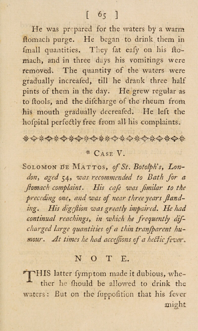 / He was prepared for the waters by a warm ftomach purge. He began to drink them in fmall quantities. They fat eafy on his fto¬ mach, and in three days his vomitings were removed. The quantity of the waters were gradually increafed, till he drank three half pints of them in the day. He grew regular as to ftools, and the difcharge of the rheum from his mouth gradually decreafed. He left the hofpital perfectly free from all his complaints. * Case V. Solomon i5e Mattos, of St. BotolpKs, Ltm- don, aged 54, was recommended to Bath for a ftomach complaint. His cafe was ftmilar to the preceding one, and was of near three years ft and- mg. His digeftion was greatly impaired. He had continual reachings, in which he frequently dip- charged large quantities of a thin, tranfparent hu¬ mour. At times he had accejjions of a hediic fever. NOT E, HPHIS latter fymptom made it dubious, whe¬ ther lie fhould be allowed to drink the waters : But on the fuppofifcion that his fever might