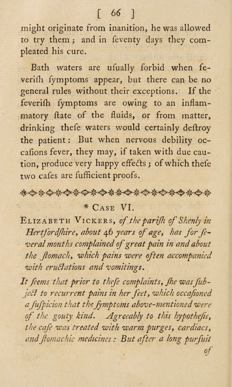 might originate from inanition, he was allowed to try them ^ and in feventy days they com- pleated his cure. Bath waters are ufually forbid when fe- verifh fymptoms appear, but there can be no general rules without their exceptions. If the feverifli fymptoms are owing to an inflam¬ matory ftate of the fluids, or from matter, drinking thefe waters would certainly deftroy the patient: But when nervous debility oc- cafions fever, they may, if taken with due cau¬ tion, produce very happy effects ; of which thefe two cafes are fufflcient proofs. * Case VI. Elizabeth Vickers, of the par ifi of Shenly in Hertfordfhire, about 46 years of age, has for fe¬ deral months complained of great pain in and about the Jlomach, which pains were often accompanied with eructations and vomitings. It feems that prior to thefe complaints, fie wasfub- jecl to recurrent pains in her feet, which occafoned a fufpicion that the fymptoms above-mentioned were of the gouty kind. Agreeably to this hypothefs, the cafe was treated with warm purges, cardiacs, and fomachic medicines: But after a long; purfuit Of