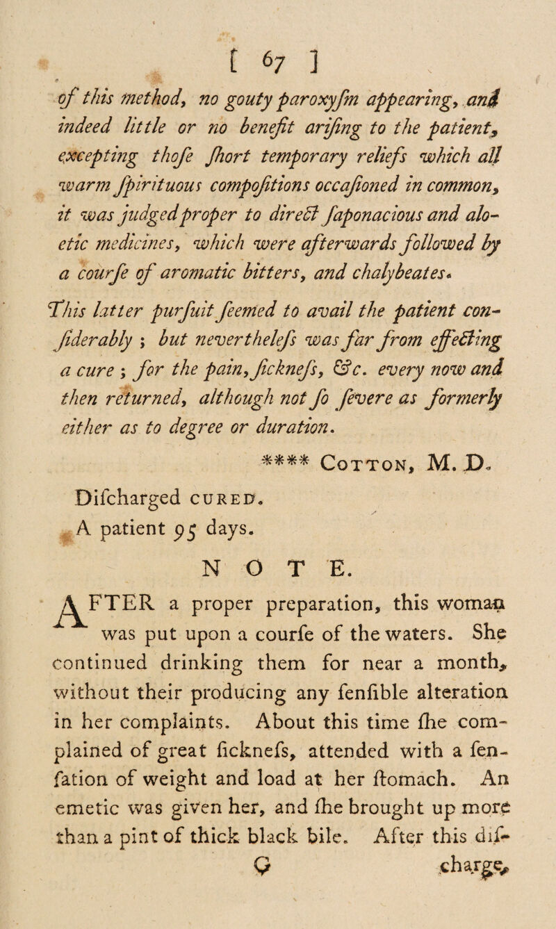 of this method, no gouty paroxyfm appearing, and mdeed little or no benefit arifing to the patient9 excepting thofe fhort temporary reliefs which all warm fpirituous compofitions occafioned in common, it was judged proper to direct faponacious and alo- ctic medicines, which were afterwards followed by a courfe of aromatic bitters, and chalybeates. This latter purfuit feemed to avail the patient con- fiderably ; but never thelefs was far from effecting a cure ; for the pain,ficknefs, &c. every now and then returned\ although not fo fevere as formerly either as to degree or duration. **** Cotton, M. JD« Difcharged cured* A patient 95 days. NOT E. ^i^FTER a proper preparation, this woman was put upon a courfe of the waters. She continued drinking them for near a month, without their producing any fenfible alteration in her complaints. About this time fhe com¬ plained of great ficknefs, attended with a fen- fation of weight and load at her ftomach. An emetic was given her, and fhe brought up more than a pint of thick black bile. After this dif~ Q .charge.