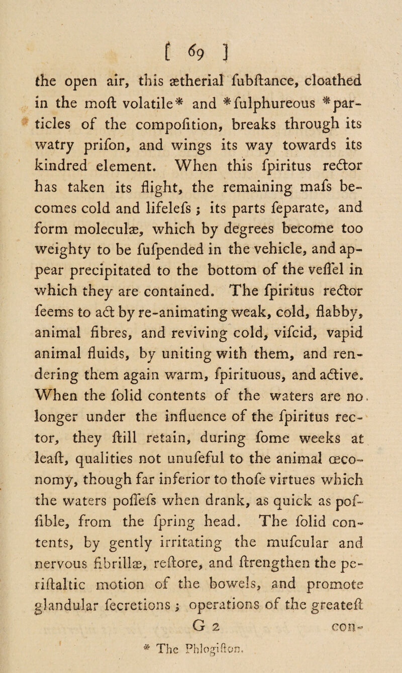 ( «9 J the open air, this aetherial fubftance, cloathed in the mod volatile* and *fulphureous ^par¬ ticles of the compofition, breaks through its watry prifon, and wings its way towards its kindred element. When this fpiritus redtor has taken its flight, the remaining mafs be¬ comes cold and lifelefs ; its parts feparate, and form moleculae, which by degrees become too weighty to be fufpended in the vehicle, and ap¬ pear precipitated to the bottom of the veflel in which they are contained. The fpiritus redtor feems to adt by re-animating weak, cold, flabby, animal fibres, and reviving cold, vifcid, vapid animal fluids, by uniting with them, and ren¬ dering them again warm, fpirituous, and adtive. When the folid contents of the waters are no. longer under the influence of the fpiritus rec¬ tor, they dill retain, during fome weeks at lead, qualities not unufeful to the animal oeco~ nomy, though far inferior to thofe virtues which the waters pofiefs when drank, as quick as pod Able, from the fpring head. The folid con¬ tents, by gently irritating the mufcular and nervous flbrillse, redore, and drengthen the pe- ridaltic motion of the bowels, and promote glandular fecretions ; operations of the greatefl. * The Phlogifton.