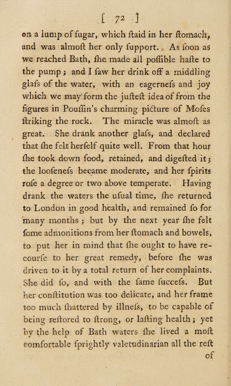 ©n a lump of fugar, which ftaid in her ftomaeh, and was almoft her only fupport* As foon as we reached Bath, fhe made all poffible hafte to the pump ; and I faw her drink off a middling glafs of the water, with an eagernefs and joy which we may form the jufteft idea of from the figures in Poufiin’s charming picture of Mofes linking the rock. The miracle was almoft as great. She drank another glafs, and declared that ftie felt herfelf quite well. From that hour {he took down food, retained, and digefted it ; the loofenefs became moderate, and her fpirits rofe a degree or two above temperate. Having drank the waters the ufual time, fhe returned to London in good health, and remained fo for many months; but by the next year fhe felt feme admonitions from her ftomach and bowels, to put her in mind that fhe ought to have re¬ coil rie to her great remedy, before fhe was driven to it by a total return of her complaints. She did fo, and with the fame fuccefs. But her conftitution was too delicate, and her frame too much flattered by illnefs, to be capable of being reftored to ftrong, or lafting health; yet fey the help of Bath waters fhe lived a moft comfortable fprightly valetudinarian all the reft of