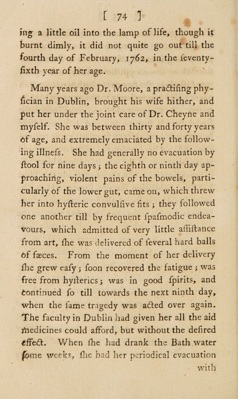 ing a little oil into the lamp of life, though it burnt dimly, it did not quite go out till the fourth day of February, 1762, in the feventy- fixth year of her age. Many years ago Dr. Moore, apradtifing phy¬ sician in Dublin, brought his wife hither, and put her under the joint care of Dr. Cheyne and myfelf. She was between thirty and forty years of age, and extremely emaciated by the follow¬ ing illnefs. She had generally no evacuation by ftool for nine daysj the eighth or ninth day ap¬ proaching, violent pains of the bowels, parti¬ cularly of the lower gut, came on, which threw her into hyfteric convuliive fits ; they followed one another till by frequent fpafmodic endea¬ vours, which admitted of very little affiftance from art, fhe was delivered of feveral hard balls 6f fasces. From the moment of her delivery fhe grew eafy; foon recovered the fatigue ; was free from hyfterics; was in good fpirits, and Continued fo till towards the next ninth day, when the fame tragedy was adted over again. The faculty in Dublin had given her all the aid medicines could afford, but without the defired cffedt. When fhe had drank the Bath water fame weeks, fhe had her periodical evacuation