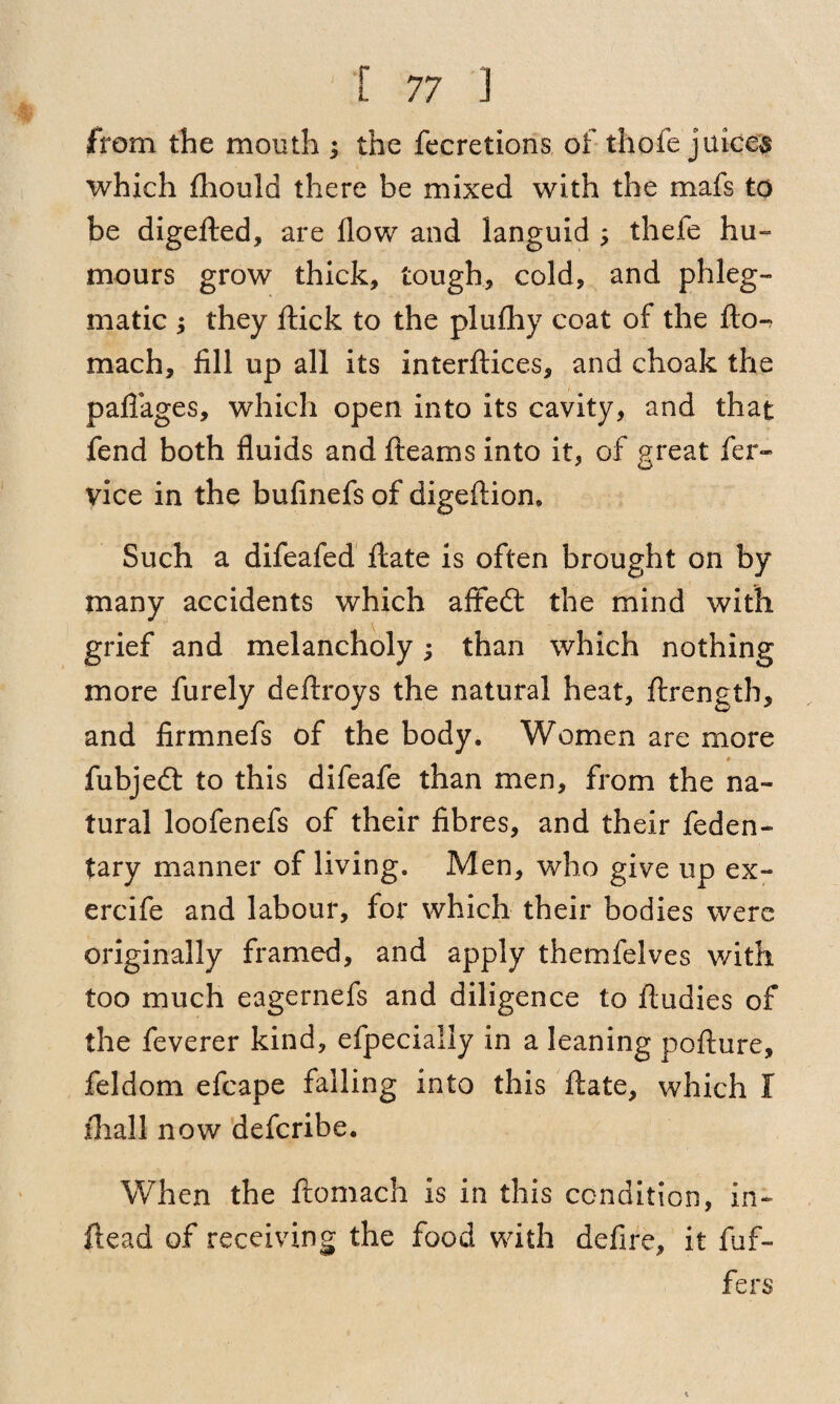 from the mouth ; the fecretions of thofe juices which fhould there be mixed with the mafs to be digefted, are flow and languid ; thefe hu¬ mours grow thick, tough, cold, and phleg¬ matic ; they flick to the plufhy coat of the fto-7 mach, fill up all its interftices, and choak the paflages, which open into its cavity, and that fend both fluids and fleams into it, of great fer- vice in the bufinefs of digeflion. Such a difeafed flate is often brought on by many accidents which affedt the mind with grief and melancholy; than which nothing more furely deftroys the natural heat, ftrength, and firmnefs of the body. Women are more fubjedt to this difeafe than men, from the na¬ tural loofenefs of their fibres, and their feden- tary manner of living. Men, who give up ex- ercife and labour, for which their bodies were originally framed, and apply themfelves with too much eagernefs and diligence to ftudies of the feverer kind, efpecially in a leaning pofture, feldom efcape falling into this flate, which I fhall now deferibe. When the ftomach is in this condition, in- ftead of receiving the food with defire, it fufi¬ fe rs