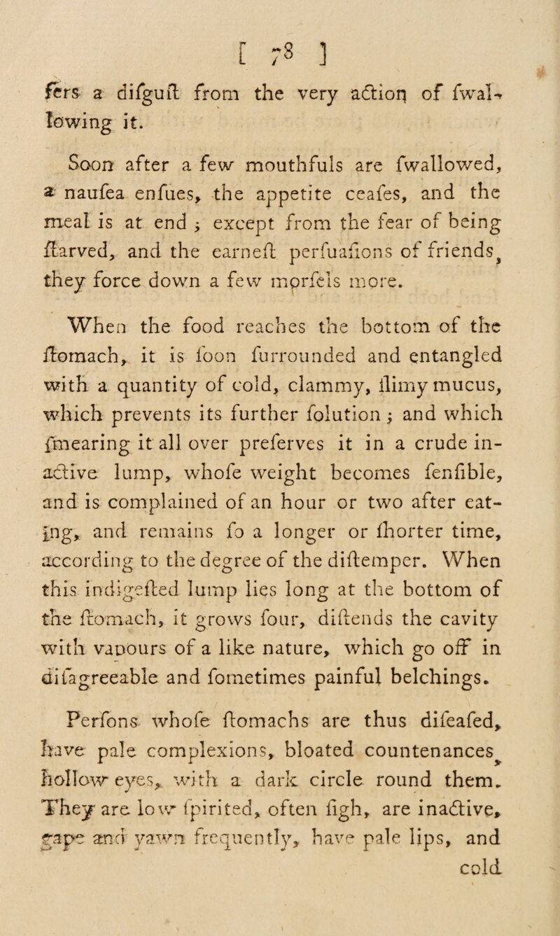 r ;3 ] fcrs a difguft from the very adtion of fwal-r lowing it. Soon after a few mouthfuls are fwallowed, a naufea enfues, the appetite ceafes, and the meal is at end ; except from the fear of being ftarved, and the earned: perfuafions of friendsf they force down a few mprfeis more. When the food reaches the bottom of the ftomach, it is loon furrounded and entangled with a quantity of cold, clammy, llirny mucus, which prevents its further folution; and which fmearing it all over preferves it in a crude in¬ active lump, whole weight becomes fenfible, and is complained of an hour or two after eat¬ ing, and remains fo a longer or Ihorter time, according to the degree of the diftemper. When this indigefted lump lies long at the bottom of the ftomach, it grows four, diftends the cavity with vapours of a like nature, which go off in difagreeable and fometimes painful belchings. Perfons whofe ftomachs are thus difeafed, have pale complexions, bloated countenances^ hollow eyes, with a dark circle round them. They are low lpirited, often figh, are inadfive, rape and yawn frequently, have pale lips, and cold