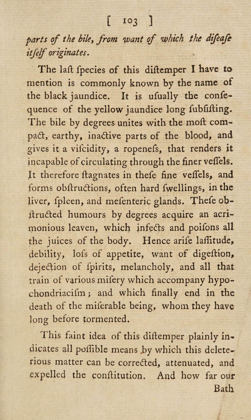 parts of the bile, from want of which the difeafe itfdf originates. The laft fpecies of this diftemper I have to mention is commonly known by the name oi the black jaundice. It is ufually the confe- quence of the yellow jaundice long fubfifting. The bile by degrees unites with the moll corn- pad:, earthy, inadive parts of the blood, and gives it a vifcidity, a ropenefs, that renders it incapable of circulating through the finer veflels. It therefore ftagnates in thefe fine vefiels, and forms obftrudions, often hard fwellings, in the liver, fpleen, and mefenteric glands. Thefe ob- ftruded humours by degrees acquire an acri¬ monious leaven, which infeds and poifons all the juices of the body. Hence arife laffitude, debility, lofs of appetite, want of digeftion, dejedion of fpirits, melancholy, and all that train of various mifery which accompany hypo- chondriacifm; and which finally end in the death of the miferable being, whom they have long before tormented. This faint idea of this diftemper plainly in¬ dicates all poftible means by which this delete¬ rious matter can be correded, attenuated, and expelled the conftitution. And how far our Bath