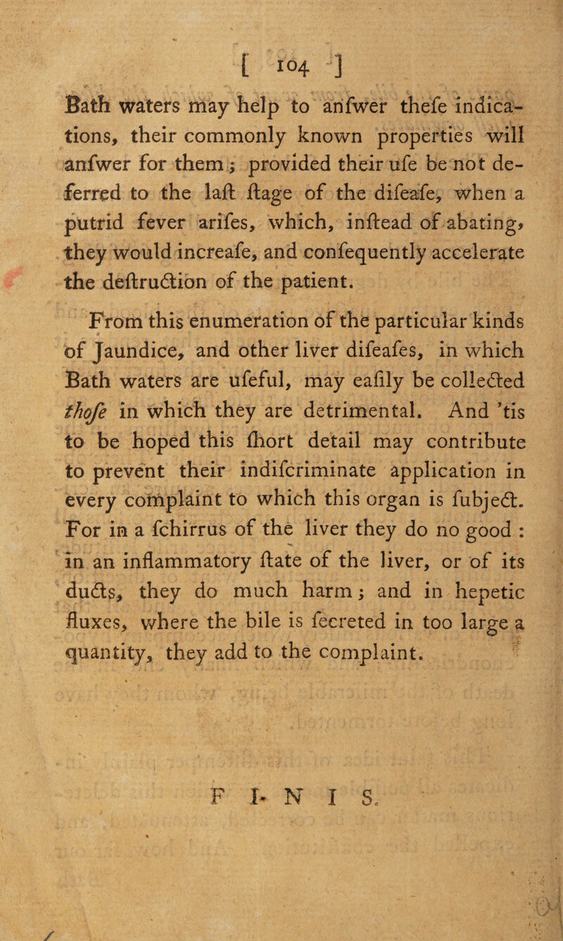 Bath waters may help to anfwer thefe indica¬ tions, their commonly known properties will anfwer for them j provided their ufe be not de¬ ferred to the laft ft age of the difeafe, when a putrid fever arifes, which, inftead of abating* they would increafe, and confequently accelerate the deftrudtion of the patient. From this enumeration of the particular kinds of Jaundice, and other liver difeafes, in which Bath waters are ufeful, may eafily be collected thofe in which they are detrimental. And ’tis to be hoped this ftiort detail may contribute to prevent their indifcriminate application in every complaint to which this organ is fubjedt. For in a fchirrus of the liver they do no good : •«* in an inflammatory ftate of the liver, or of its dudts, they do much harm; and in hepetic fluxes, where the bile is fecreted in too large a quantity, they add to the complaint. F b N I 3, /