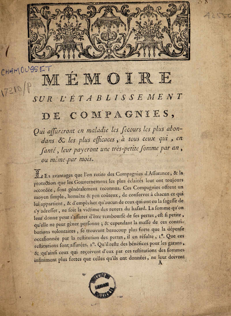 - _r->V I / * \ r\ \(P- .* ^ , V y E i’tz/e L’ÉTABLISSE MENT 30 E COMPAGNIES, Qui apureront en maladie les fecours les plus abon- dans SC les plus efficaces, a tous ceux qui , en famé, leur payeront une très-petite fomme par an, ou meme par mois. ^ E s avantages que l’on retire des Compagnies d’Affurance, Sc la proteétion que les Gouvernemens les plus éclairés leur ont toujours accordée , font généralement reconnus. Ces Compagnies offrent un moyen (impie, honnête & peu coûteux , de confetver à chacun ce qui lui appartient, & d’empêcher qu’aucun de ceux qui ont eu la fageffe de s’y adreffer , ne foit la victime des revers du hafard. La fomme qu on leur donne pour s'affairer d’être rembourfé de fes pertes , eft fi petite , quelle ne peut gêner perfonne ; & cependant la maffe de ces contri¬ butions volontaires , fe trouvant beaucoup plus forte que la depenfe occafionnée par la reftitution des pertes, il en réfulte , i0. Que ces reftitutions font affurées. z°. Qu’il refte des bénéfices pour les garans , & qu’ainfi ceux qui reçoivent d’eux pat ces reftitutions des fommes infiniment plus fortes que celles qu’ils ont données, ne leur doivent -rf' -