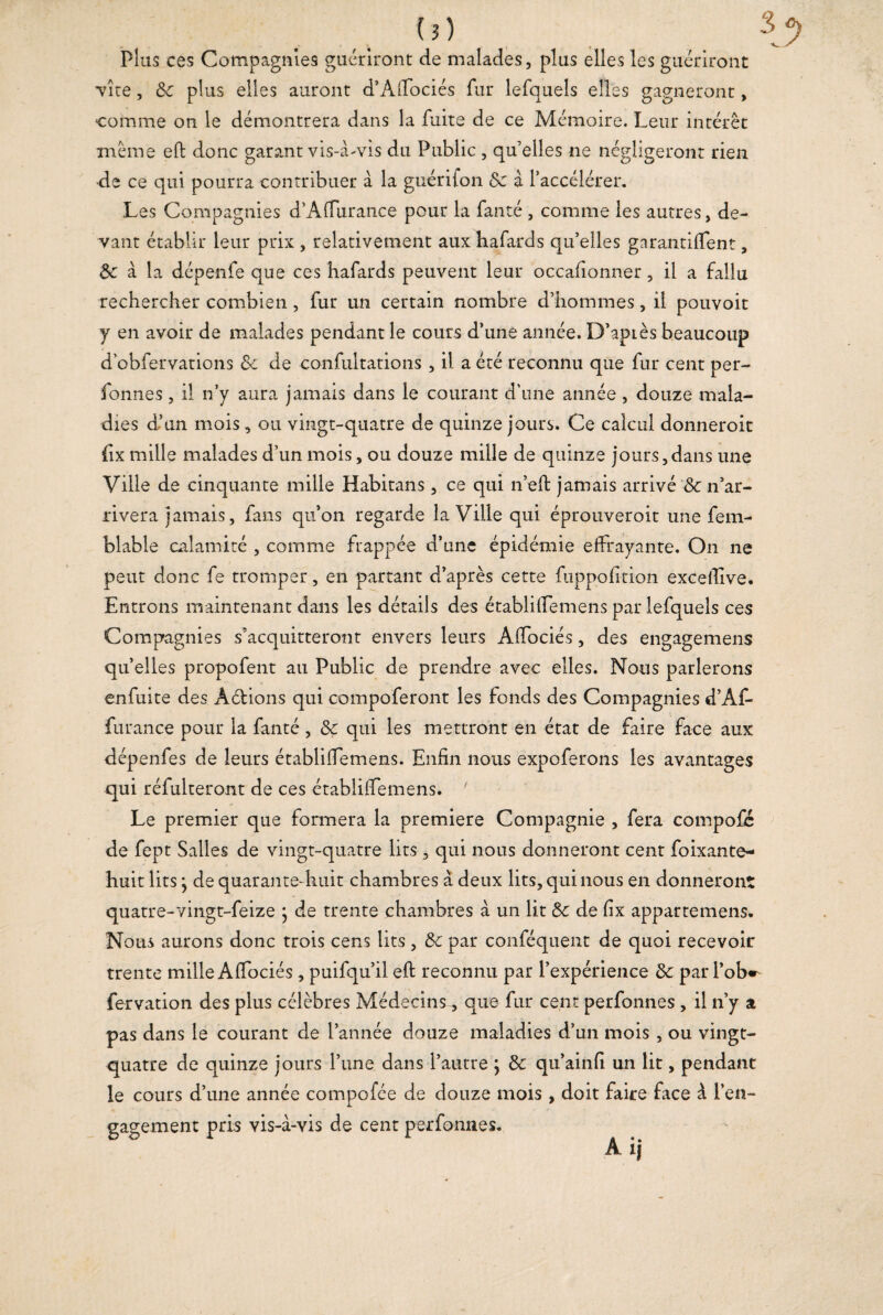 Plus ces Compagnies guériront de malades, plus elles les guériront vite , de plus elles auront d’Affociés fur lefquels elles gagneront, comme on le démontrera dans la fuite de ce Mémoire. Leur intérêt même eft donc garant vis-à-vis du Public , qu’elles ne négligeront rien •de ce qui pourra contribuer à la guérifon de à l’accélérer. Les Compagnies d’Affurance pour la fanté , comme les autres, de¬ vant établir leur prix , relativement aux hafards qu’elles garantirent, de à la dépenfe que ces hafards peuvent leur occafionner, il a fallu rechercher combien, fur un certain nombre d’hommes, il pouvoit y en avoir de malades pendant le cours d’une année. D’apLès beaucoup d’obfervations de de confultations , il a été reconnu que fur cent per- Tonnes, il n’y aura jamais dans le courant d'une année , douze mala¬ dies d’un mois, ou vingt-quatre de quinze jours. Ce calcul donneroit fix mille malades d’un mois, ou douze mille de quinze jours,dans une Ville de cinquante mille Habitans, ce qui n’eft jamais arrivé & n’ar¬ rivera jamais, fans qu’on regarde la Ville qui éprouveroit une fem- blable calamité , comme frappée d’une épidémie effrayante. On ne peut donc fe tromper, en partant d’après cette fuppofition excefiîve. Entrons maintenant dans les détails des établiffemens par lefquels ces Compagnies s’acquitteront envers leurs Affociés, des engagemens quelles propofent au Public de prendre avec elles. Nous parlerons enfuite des Aétions qui compoferont les fonds des Compagnies d’Af- furance pour la fanté , de qui les mettront en état de faire face aux dépenfes de leurs établiffemens. Enfin nous expoferons les avantages qui réfulteront de ces établiffemens. ' Le premier que formera la première Compagnie , fera compofc de fept Salles de vingt-quatre lits, qui nous donneront cent foixante- huit lits} de quarante-huit chambres à deux lits, qui nous en donneront quatre-vingt-feize \ de trente chambres à un lit de de fix appartenons. Nous aurons donc trois cens lits, de par conféquent de quoi recevoir trente mille Affociés, puifqu’il eft reconnu par l’expérience de par l’ob*- fervation des plus célèbres Médecins, que fur cent perfonnes , il n’y a pas dans le courant de l’année douze maladies d’un mois , ou vingt- quatre de quinze jours l’une dans l’autre ; de qu’ainfi un lit, pendant le cours d’une année compofée de douze mois , doit faire face à l’en¬ gagement pris vis-à-vis de cent perfonnes.