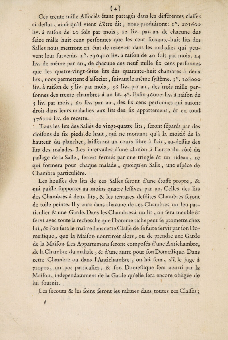 U) Ces trente mille Alïbciés étant partagés dans tes différentes, claffés ci-defTus, ainfi qu’il vient a être dit, nous produiront : i°. zon?oa- liv. à raifon de 20 fols par mois , 12 üv. pan an de chacune des feize mille huit cens pçrfonnes que les cent foixante-huit lits des Salles nous, mettront en état de recevoir dans les maladies qui peu¬ vent leur furvenir. 2®. 230400 liv. à raifon de 40 fois par mois, 24 liv. de même par an , de chacune des neuf mille flx cens perfonnes que les quatre-vingt-feize lits des quarante-huit chambres à deux lits , nous permettent d’alfocier, fui vaut le même fyftême. 3 108000 liv.. à raifon de 3 liv. par mois, 36 liv. par an, des trois mille per¬ fonnes des trente chambres à un lit. 40. Enfin 36000 üv. à raifon de 5 liv. par mois, 60 liv. par an , des fix cens perfonnes qui auront droit dans leurs maladies aux Uts des fix appartenons , 8c en total 576000 liv. de recette. Tous les lits des Salles de vingt-quatre lits, feront féparés par des cloifons de fix .pieds de haut, qui ne montant qu’a la moitié de la- hauteur du plancher, laifTeront un cours libre à l’air, au-deflus des lits des malades. Les intervalles d’une cloifon à l’autre du coté du palfage de la Salle , feront fermés par une tringle 8c un rideau, ce qui formera pour chaque malade , quoiqu’en Salle, une efpèce de Chambre particulière. Les houffes des lits de ces Salles feront d’une étoffe propre, 8c qui puiffe fupporter au moins quatre lelfives par an. Celles des lits des Chambres à deux lits, 8c les tentures defdites Chambres feront de toile peinte. 11 y aura dans chacune de ces Chambres un feu par¬ ticulier 8c une Garde. Dans les Chambres à un lit , on fera meublé 8c fiervi avec toute la recherche que l’homme riche peut fe promette chez, lui, 8c l’on fera le maître dans cette Claife de fe faire fervir par fon Dô¬ me f tique , que la Maifon nourrir oit alors , ou de prendre une Garde de la Maifon. Les Appartenons feront compofés d’une Antichambre, de la Chambre du malade ^ & d’une autre pour fon Domeftique. Dans, cette Chambre ou dans l’Antichambre , on lui fera > s’il le juge a propos, un pot particulier, 8c fon Domeftique fera nourri par la Maifon , indépendamment de la Garde qu’elle fera encore obligée do lui fournir. Les fecours 8c les foins fieront les mêmes dans toutes ces. Gaffes.;