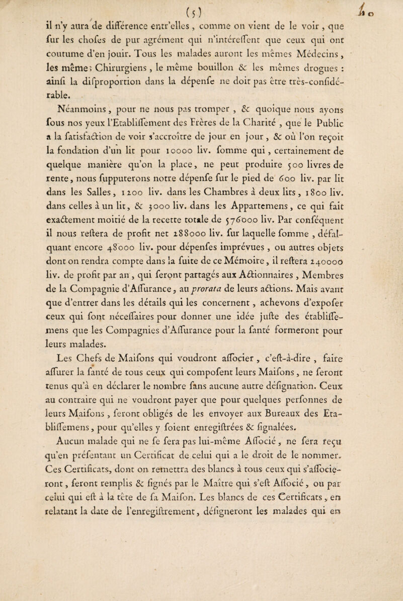 il n’y aura de différence entr’elles , comme on vient de le voir , que fur les chofes de pur agrément qui n’intéreffent que ceux qui ont coutume d’en jouir. Tous les malades auront les memes Médecins, les même» Chirurgiens, le même bouillon 8c les mêmes drogues : O J O âinfi la difproportion dans la dépenfe ne doit pas être très-confidé- rable. Néanmoins, pour ne nous pas tromper , 8c quoique nous ayons fous nos yeux l’Etabliffement des Frères de la Charité , que le Public a la fatisfaélion de voir s’accroître de jour en jour , 8c où l’on reçoit la fondation d’un lit pour ioooo liv. fomme qui, certainement de quelque manière qu’on la place, ne peut produire 500 livres de rente, nous fupputerons notre dépenfe fur le pied de 600 liv. par lit dans les Salles, 1200 liv. dans les Chambres à deux lits, 1800 liv. dans celles à un lit, 8c 3000 liv. dans les Appartenons, ce qui fait exaélement moitié de la recette totale de 576000 liv. Par conféquent il nous reliera de profit net 288000 liv. fur laquelle fomme , défal¬ quant encore 48000 liv. pour dépenfes imprévues, ou autres objets dont on rendra compte dans la fuite de ce Mémoire, il reliera 240000 liv. de profit par an , qui feront partagés aux Actionnaires , Membres de la Compagnie d’Affurance, au prorata de leurs aétions. Mais avant que d’entrer dans les détails qui les concernent, achevons d’expofer ceux qui font néceffaires pour donner une idée julte des établifle- mens que les Compagnies d’Affurance pour la fanté formeront pour leurs malades. Les Chefs de Maifons qui voudront affocier , c’eff-à-dire , faire ♦ afliirer la fanté de tous ceux qui compofent leurs Maifons, ne feront tenus qu’a en déclarer le nombre fans aucune autre défignation. Ceux au contraire qui ne voudront payer que pour quelques perfonnes de leurs Maifons , feront obligés de les envoyer aux Bureaux des Eta- bliffemens, pour qu’elles y foient enregiltrées 8c fignalées. Aucun malade qui ne fe fera pas lui-même Affocié, ne fera reçu qu’en préfentant un Certificat de celui qui a le droit de le nommer. Ces Certificats, dont on remettra des blancs à tous ceux qui s’afTocie- ront, feront remplis 8c fignés par le Maître qui s’efi: Affocié , ou par celui qui efl à la tête de fa Maifon. Les blancs de ces Certificatsen relatant la date de l’enregiflrement, déligneront les malades qui en