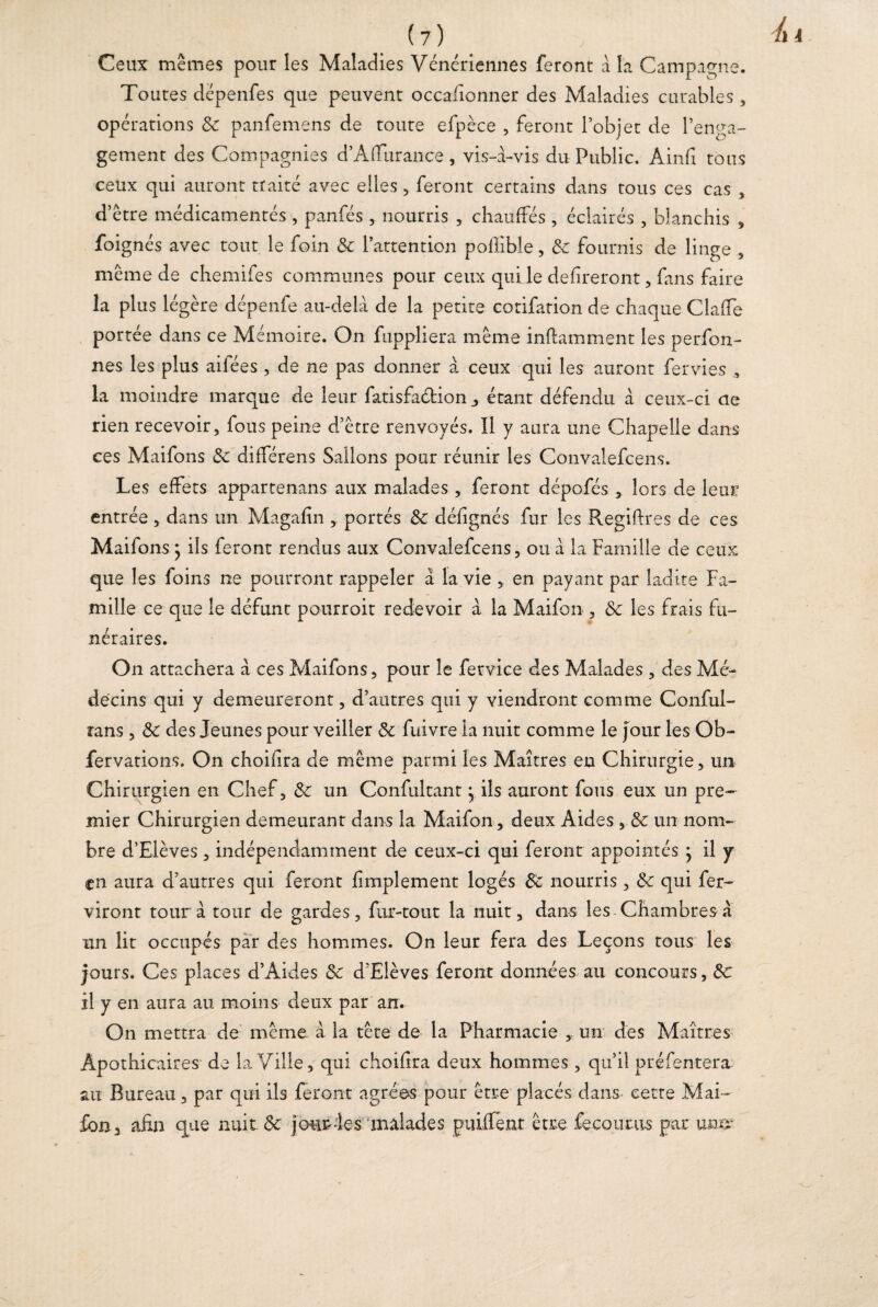 Ceux mêmes pour les Maladies Vénériennes feront a la Campagne. Toutes dépenfes que peuvent occasionner des Maladies curables, opérations 3c panfemens de toute efpèce , feront l’objet de l’enga¬ gement des Compagnies d’Afïurance , vis-à-vis du Public. Ainfi tous ceux qui auront traité avec elles, feront certains dans tous ces cas , d’être médicamentés , panfés , nourris , chauffés , éclairés , blanchis , foignés avec tout le foin 3c l’attention pollible , 3c fournis de linge , même de chemifes communes pour ceux qui le defireront, fans faire la pl us légère dépenfe au-delà de la petite cotifation de chaque Claffe portée dans ce Mémoire. On fuppliera même inftamment les perfon- nes les plus aifées , de ne pas donner à ceux qui les auront fervies la moindre marque de leur fatisfaélion ^ étant défendu à ceux-ci de rien recevoir, fous peine d’être renvoyés. Il y aura une Chapelle dans ces Maifons 3c différens Salions pour réunir les Convalefcens. Les effets appartenans aux malades, feront dépofés , lors de leur entrée, dans un Magafin , portés 3c défignés fur les Regiftres de ces Maifons ; ils feront rendus aux Convalefcens, ou à la Famille de ceux que les foins ne pourront rappeler à la vie , en payant par ladite Fa¬ mille ce que le défunt pourroit redevoir à la Maifon , 3c les frais fu¬ néraires. On attachera à ces Maifons, pour le fervice des Malades , des Mé¬ decins qui y demeureront, d’autres qui y viendront comme Conful- rans, 3c des Jeunes pour veiller 3c fuivre la nuit comme le four les Ob~ fervations. On choifira de même parmi les Maîtres en Chirurgie, un Chirurgien en Chef, 3c un Confultant, ils auront fous eux un pre¬ mier Chirurgien demeurant dans la Maifon, deux Aides , 3c un nom¬ bre d’Elèves , indépendamment de ceux-ci qui feront appointés } il y en aura d’autres qui feront fi triplement logés 3c nourris, 3c qui fer- viront tour à tour de gardes, fur-tout la nuit, dans les Chambres a un lit occupés par des hommes. On leur fera des Leçons tous les jours. Ces places d’Aides 3c d’Elèves feront données au concours, Sc il y en aura au moins deux par an. On mettra de même à la tête de la Pharmacie , un des Maîtres Apothicaires de la Ville, qui choifira deux hommes, qu’il préfentera au Bureau, par qui ils feront agrées pour être placés dans cette Mai¬ fon, afin que nuit 3c jour-les malades puiffenr être fo cou rus par umï