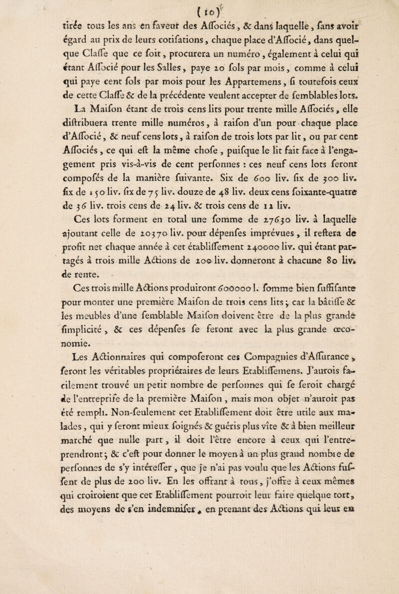 ■tk. {I0) tirée tous les ans en faveur des AfFociés a 8c dans laquelle > fans avoir égard au prix de leurs cotifations, chaque place d’Affocié, dans quel¬ que Gaffe que ce foit, procurera un numéro , également à celui qui étant Alfocié pour les Salles, paye 20 fols par mois , comme à celui qui paye cent fols par mois pour les Appartemens, fi toutefois ceux de cette Gaffe 8c de la précédente veulent accepter de femblables lots» La Maifon étant de trois cens lits pour trente mille Âflociés , elle diftribuera trente mille numéros, à raifon dun pour - chaque place d’Affocié, 8c neuf cens lots, à raifon de trois lots par lit > ou par cent Alïociés , ce qui efl la même chofe , puifque le lit fait face a l’enga- gement pris vis-à-vis de cent perfonnes : ces neuf cens lots feront compofés de la manière fuivante. Six de ^oo liv. fix de 500 liv* fix de 15 o liv. fix de 7 5 liv. douze de 48 liv. deux cens foixante-quatre de 36 liv. trois cens de 24 liv. 8c trois cens de 12 liv. Ces lots forment en total une fomme de £763:0 liv. à laquelle ajoutant celle de 203 70 liv. pour dcpenfes imprévues * il reliera de profit net chaque année à cet établilfement 240000 liv. qui étant par¬ tagés à trois mille Aétions de 200 liv. donneront à chacune 80 liv# de rente. Ces trois mille Avions produiront 6000001. fomme bien fuffifante pour monter une première Maifon de trois cens lits 3 car la bâtiffe Sc les meubles d’une femblable Maifon doivent être de la plus grande fimplicité 3 8c ces dépenfes fe feront avec la plus grande ceco- nomie. Les Aétionnaires qui compoferont ces Compagnies d’Affurance 5 feront les véritables propriétaires de leurs Etablifièmens. J’aurois fa¬ cilement trouvé un petit nombre de perfonnes qui fe feroit charge de Pentreprife de la première Maifon , mais mon objet riauroit pas été rempli. Non-feulement cet Etablifïèment doit être utile aux ma¬ lades , qui y feront mieux foignês & guéris plus vite 8c à bien meilleur marché que nulle part 3 il doit l’être encore à ceux qui l’entre¬ prendront y 8c c’efl pour donner le moyen à un plus grand nombre de perfonnes de s’y intéreifer a que Je ri ai pas voulu que les Aétions fufi- fent de plus de 200 liv. En les offrant à tons * J’offre à ceux mêmes qui croiroient que cet Etablifïèment pourrait leur faire quelque tort5 des moyens de sien indemnifei * en prenant des Aétions qui leur eaa
