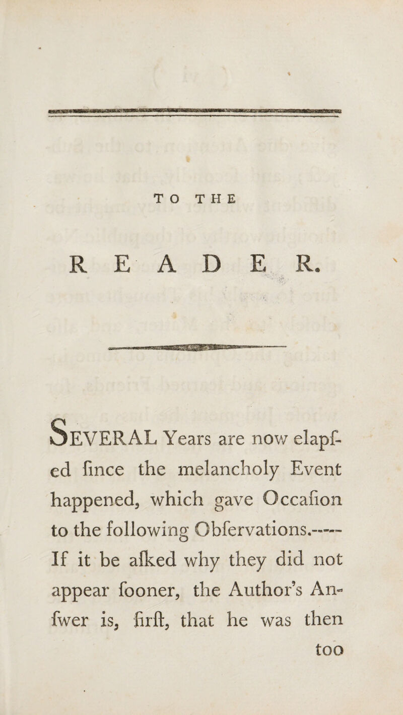 % TO THE READ E R. Years are now elapf- ed fince the melancholy Event happened, which gave Occafion to the following Obfervations.—- If it be alked why they did not appear fooner, the Author’s An- fwer is, Rift, that he was then too