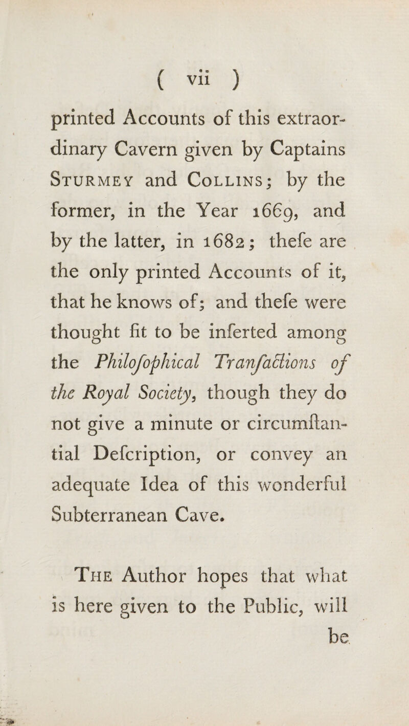 printed Accounts of this extraor¬ dinary Cavern given by Captains Sturmey and Collins; by the former, in the Year 1669, and by the latter, in 1682; thefe are the only printed Accounts of it, that he knows of; and thefe were thought fit to be inferted among the Philofophical Tranfactions of the Royal Society, though they do not give a minute or circumftan- tial Defcription, or convey an adequate Idea of this wonderful Subterranean Cave. The Author hopes that what is here given to the Public, will be.