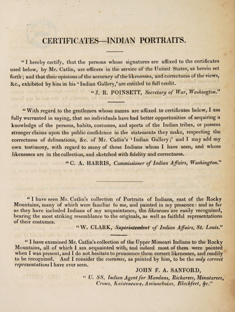 CERTIFICATES—INDIAN PORTRAITS. I hereby certify, that the persons whose signatures are affixed to the certificates used below, by Mr. Catlin, are officers in the service of the United States, as herein set forth ; and that their opinions of the accuracy of the likenesses, and correctness ot the views, &c., exhibited by him in his ‘ Indian Gallery,’are entitled to full credit. ‘‘J. R. POINSETT, Secretary of War, Washington:^ With regard to the gentlemen whose names are affixed to certificates below, I am fully warranted in saying, that no individuals have had better opportunities of acquiring a knowledge of the persons, habits, costumes, and sports of the Indian tribes, or possess stronger claims upon the public confidence in the statements they make, respecting the correctness of delineations, &c. of Mr. Gatlin’s ‘Indian Gallery;’ and I may add my own testimony, with regard to many of those Indians whom I have seen, and whose likenesses are in the collection, and sketched with fidelity and correctness. “ C. A. HARRIS, Commissioner of Indian Affairs, Washington:* “ I have seen Mr. Gatlin’s collection of Portraits of Indians, east of the Rocky Mountains, many of which were familiar to me, and painted in my presence: and as far as they have included Indians of my acquaintance, the likenesses are easily recognized, bearing the most striking resemblance to the originals, as well as faithful representations of their costumes. “W. GLARK, Superiutertdent of Indian Affairs, St, Louis:* “ I have examined Mr. Gatlin’s collection of the Upper Missouri Indians to the Rocky Mountains, all of which I am acquainted with, and indeed most of them were painted when I was present, and I do not hesitate to pronounce them correct likenesses, and readily to be recognized. And I consider the costumes, as painted by him, to be the only correct representations I have ever seen. JOHN F. A. SANFORD, “ U, SS, Indian Agent for Mandans, Itickarees,Minatarees, Crows, Knisteneuusoi, Assinnehoins, Blackfeet,