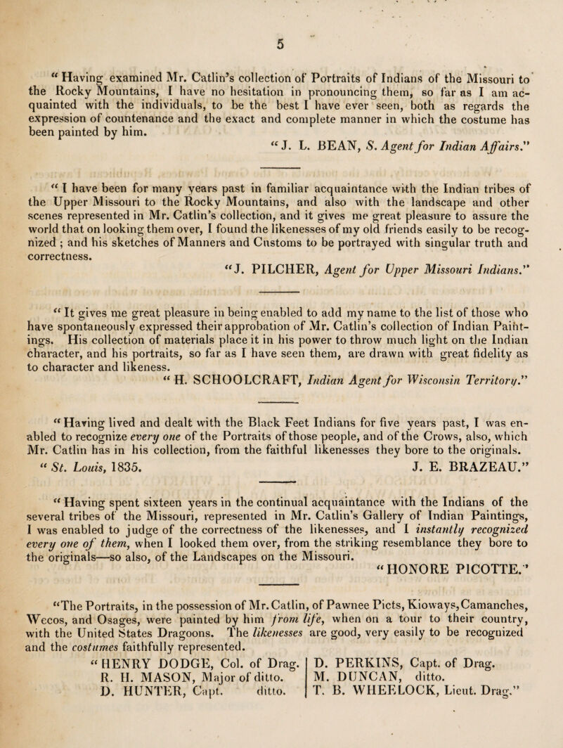 »jr Having examined Mr. Gatlin’s collection of Portraits of Indians of the Missouri to the Rocky Mountains, I have no hesitation in pronouncing themj so far as I am ac¬ quainted with the individuals, to be the best I have ever seen, both as regards the expression of countenance and the exact and complete manner in which the costume has been painted by him. J. L. BEAN, S, Agent for Indian Affairs'* I have been for many years past in familiar acquaintance with the Indian tribes of the Upper Missouri to the Rocky Mountains, and also with the landscape and other scenes represented in Mr. Gatlin’s collection, and it gives me great pleasure to assure the world that on looking them over, I found the likenesses of my old friends easily to be recog¬ nized ; and his sketches of Manners and Gustoms to be portrayed with singular truth and correctness. ''J. PILGHER, Agent for Upper Missouri Indians. It gives me great pleasure in being enabled to add my name to the list of those who have spontaneously expressed their approbation of Mr. Gatlin’s collection of Indian Paint¬ ings. His collection of materials place it in his power to throw much light on the Indian character, and his portraits, so far as I have seen them, are drawn with great fidelity as to character and likeness. H. SGHOOLGRAFT, Indian Agent for Wisconsin Territory ** Having lived and dealt with the Black Feet Indians for five years past, I was en¬ abled to recognize every one of the Portraits of those people, and of the Grows, also, which Mr. Gatlin has in his collection, from the faithful likenesses they bore to the originals. St. Louis, 1835. J. E. BRAZEAU.” Having spent sixteen years in the continual acquaintance with the Indians of the several tribes of the Missouri, represented in Mr. Gatlin’s Gallery of Indian Paintings, I was enabled to judge of the correctness of the likenesses, and I instantly recognized every one of them, when I looked them over, from the striking resemblance they bore to the originals—so also, of the Landscapes on the Missouri. «HONORE PIGOTTE. * ‘^The Portraits, in the possession of Mr. Gatlin, of Pawnee Piets, Kioways,Gamanches, Wecos, and Osages, were painted by him from life, when on a tour to their country, with the United States Dragoons. The likenesses are good, very easily to be recognized and the costumes faithfully represented. « HENRY DODGE, Gol. of Drag. D. PERKINS, Gapt. of Drag. R. H. MASON, Major of ditto. M. DUNGAN, ditto. D. HUNTER, Gapt. ditto. T. B. WHEELOGK, Lieut. Drag.”