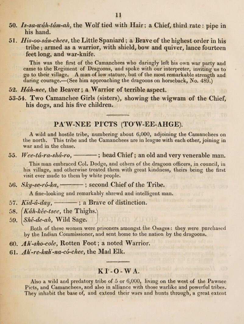 50. Is-sa-wdh-tdm-ah^ the Wolf tied with Hair; a Chief, third rate : pipe in his hand. 51. His-00‘sdn-chees, the Little Spaniard; a Brave of the highest order in his tribe; armed as a warrior, with shield, bow and quiver, lance fourteen feet long, and war-knife. This was the first of the Camanchees who daringly left his own war party and came to the Regiment of Dragoons, and spoke with our interpreter, inviting us to go to their village. A man of low stature, but of the most remarkable strength and daring courage.—(See him approaching the dragoons on horseback, No. 489.) 52. Hdh-nee^ the Beaver; a Warrior of terrible aspect. 53-54. Two Camanchee Girls (sisters), showing the wigwam of the Chief, his dogs, and his five children. PA'W-NEE PI'CTS (TO'W-EE-AHGE). A wild and hostile tribe, numbering about 6,000, adjoining the Camanchees on the north. This tribe and the Camanchees are in league with each other, joining in war and in the chase. 55. Wee-td-ra-slid-ro,-; head Chief; an old and very venerable man. This man embraced Col. Dodge, and others of the dragoon officers, in council, in his village, and otherwise treated them with great kindness, theirs being the first visit ever made to them by white people. 56. Shy-se-ro-ka^ --; second Chief of the Tribe. A fine-looking and remarkably shrewd and intelligent man. 57. Kid‘d-day,-; a Brave of distinction. 58. (Kdh-kee-tsee, the Thighs.'' 59. She-de-ah, Wild Sage. ^ Both of these women were prisoners amongst ihe Osages; they were purchased by the Indian Commissioner, and sent home to the nation by the dragoons. 60. Ah'-sho-cole, Rotten Foot; a noted Warrior. 61. Ah!-re~kah!-na-c6-chee, the Mad Elk. KT-O-WA. Also a wild and predatory tribe of 5 or 6,000, living on the west of the Pawnee Piets, and Camanchees, and also in alliance with those warlike and powerful tribes. They inhabit the base of, and extend their wars and hunts through, a great extent