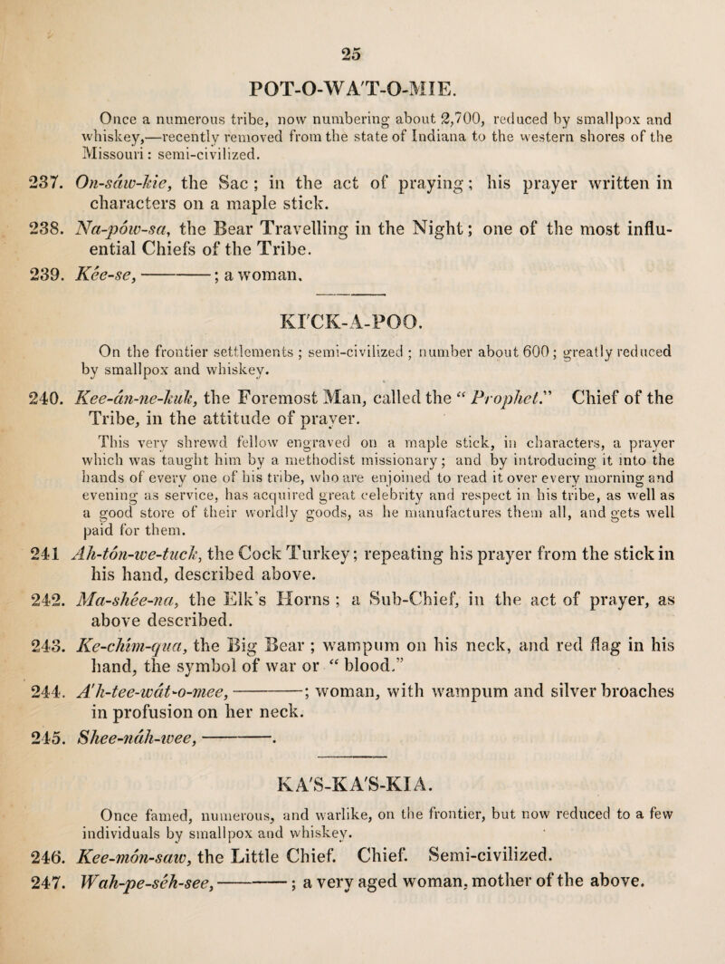 P0T-0-WAT-0<MIE. Once a numerous tribe, now numbering about 2,700, reduced by smallpox and whiskey,—recently removed from the state of Indiana to the vvestern shores of the Missouri: semi-civilized. 237. On-sdw-Me, the Sac ; in the act of praying; his prayer written in characters on a maple stick. 238. Na-p6w-sa, the Bear Travelling in the Night; one of the most influ¬ ential Chiefs of the Tribe. 239. Kee-se,-; a woman. KTCK-A-POO. On the frontier settlements ; semi-civilized ; lumiber about 600; greatly reduced by smallpox and whiskey. 240. Kee-cin-ne-huk, the Foremost Man, called the Chief of the Tribe, in the attitude of prayer. This very shrewd fellow engraved on a maple stick, in characters, a prayer which w^as taught him by a methodist missionary; and by introducing it into the hands of every one of his tribe, who are enjoined to read it over every morning and evening as service, has accjuired great celebrity and respect in his tribe, as well as a good store of their worldly goods, as he manufactures them all, and gets well paid for them. 241 Ah-t6n-we~tuch, the Cock Turkey; repeating his prayer from the stick in his hand, described above. 242. Ma-shee-na, the Elk’s Horns ; a Sub-Chief, in the act of prayer, as above described. 243. Ke-cMm-qna, the Big Bear ; wampum on his neck, and red flag in his hand, the symbol of war or “ blood.” 244. A'k-tee-wdt-o-mee,-; woman, with wampum and silver broaches in profusion on her neck. 245. Shee-ndh-tveey-. KA'S-KA'S-KIA. Once famed, numerous, and warlike, on the frontier, but now reduced to a few individuals by smallpox and whiskey. 246. Kee-mon-saiv, the Little Chief. Chief. Semi-civilized. 247. Wah-pe-seh-see,-—; a very aged woman, mother of the above.