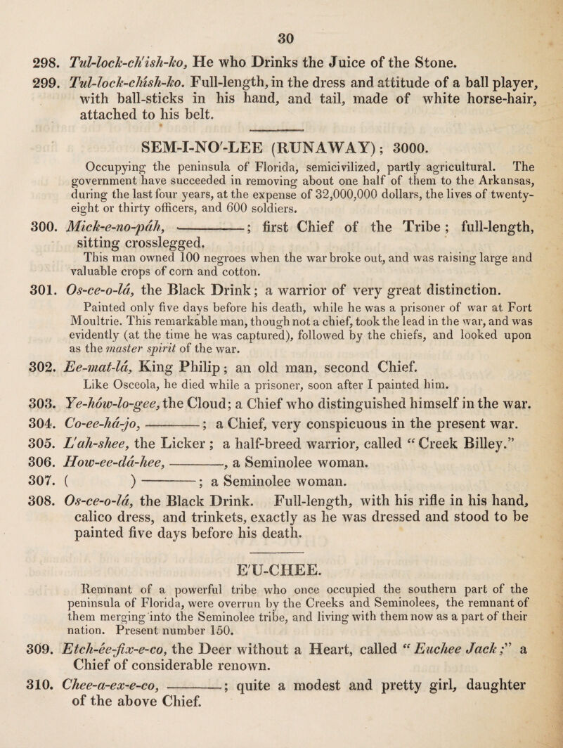 298. Tul-loch-ch'ish-ho, He who Drinks the Juice of the Stone. 299. Tul-loch-cliish-ho, Full-length^ in the dress and attitude of a ball player, with hall-sticks in his hand, and tail, made of white horse-hair, attached to his belt. SEM-I-NO'-LEE (RUNAWAY); 3000. Occupying the peninsula of Florida, semicivilized, partly agricultural. The government have succeeded in removing about one half of them to the Arkansas, during the last four years, at the expense of 32,000,000 dollars, the lives of twenty- eight or thirty officers, and 600 soldiers. 300. Mick-e-no-pdh, --; first Chief of the Tribe ; full-length, sitting crosslegged. This man owned 100 negroes when the war broke out, and was raising large and valuable crops of corn and cotton. 301. Os-ce-o-ld, the Black Drink; a warrior of very great distinction. Painted only five days before his death, while he was a prisoner of war at Fort Moultrie. This remarkable man, though not a chief, took the lead in the war, and was evidently (at the time he w^as captured), followed by the chiefs, and looked upon as the master spirit of the war. 302. Ee-mat-ld, King Philip; an old man, second Chief. Like Osceola, he died while a prisoner, soon after I painted him. 303. Ye-how-lo-gee, the Cloud; a Chief who distinguished himself in the war. 304. Co-ee-hd-jo^ . ; a Chief, very conspicuous in the present war. 305. Eah-shee, the Licker ; a half-breed warrior, called Creek Billey.’’ 306. How-ee-dd-Jiee, ——a Seminolee woman. 307. ( )-—; a Seminolee woman. 308. Os-ce-o~ldy the Black Drink. Full-length, with his rifle in his hand, calico dress, and trinkets, exactly as he was dressed and stood to be painted five days before his death. E'U-CHEE. Remnant of a powerful tribe who once occupied the southern part of the peninsula of Florida, were overrun by the Creeks and Seminolees, the remnant of them merging into the Seminolee tribe, and living with them now as a part of their nation. Present number 150. 309. Etch-ee-fix-e-co, the Deer without a Heart, called Eucliee Jachf^ a Chief of considerable renown. 310. Chee-a-ex-e-co, —quite a modest and pretty girl, daughter of the above Chief.