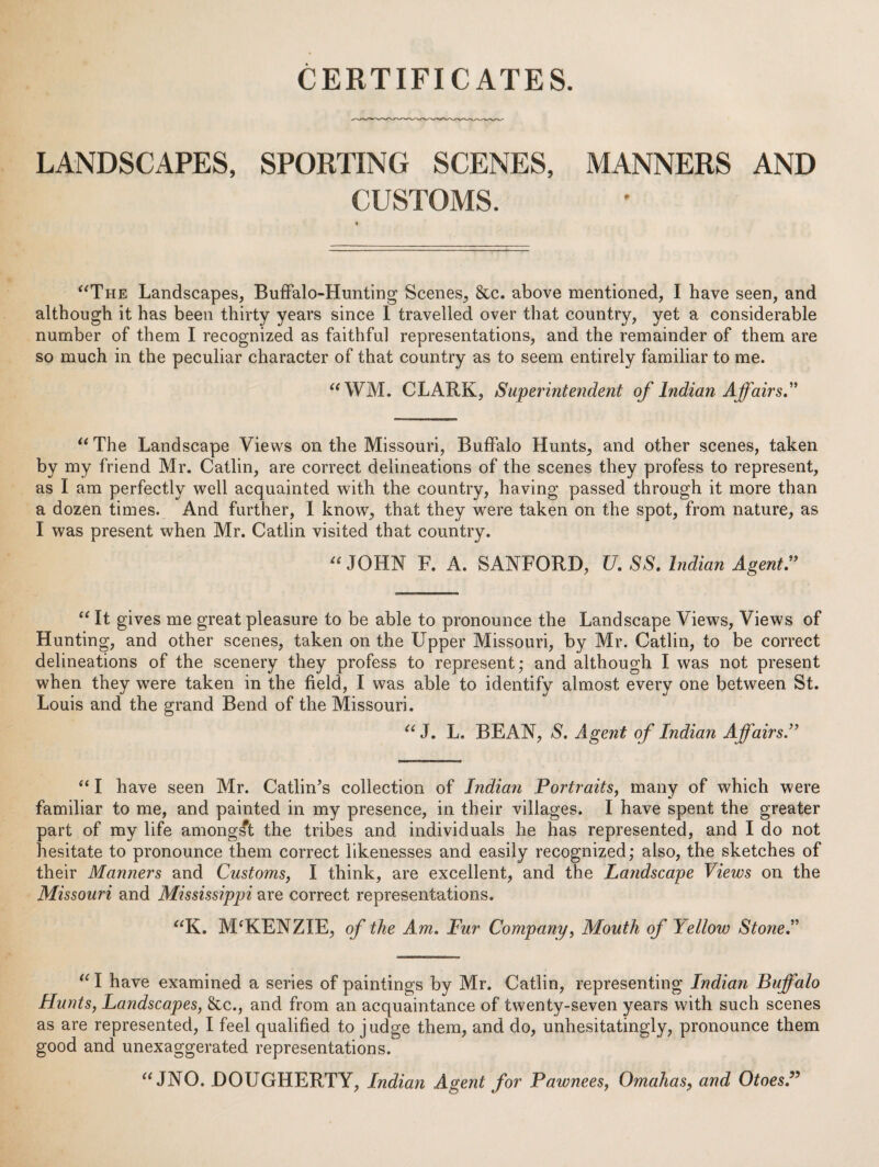 CERTIFICATES. LANDSCAPES, SPORTING SCENES, MANNERS AND CUSTOMS. ‘'The Landscapes, BufFalo-Hunting Scenes, &c. above mentioned, I have seen, and although it has been thirty years since 1 travelled over that country, yet a considerable number of them I recognized as faithful representations, and the remainder of them are so much in the peculiar character of that country as to seem entirely familiar to me. “WM. CLARK, Superintendent of Indian Affairs ” “The Landscape Views on the Missouri, Buffalo Hunts, and other scenes, taken by my friend Mr. Catlin, are correct delineations of the scenes they profess to represent, as I am perfectly well acquainted with the country, having passed through it more than a dozen times. And further, I know, that they were taken on the spot, from nature, as I was present when Mr. Catlin visited that country. “ JOHN R A. SANFORD, U. SS. Indian Agents “ It gives me great pleasure to be able to pronounce the Landscape Views, Views of Hunting, and other scenes, taken on the Upper Missouri, by Mr. Catlin, to be correct delineations of the scenery they profess to represent; and although I was not present when they wxre taken in the field, I was able to identify almost every one between St. Louis and the grand Bend of the Missouri. “ J. L. BEAN, S, Agent of Indian AffairsJ’ “ I have seen Mr. Catlin’s collection of Indian Portraits, many of which were familiar to me, and painted in my presence, in their villages. I have spent the greater part of my life amongst the tribes and individuals he has represented, and I do not hesitate to pronounce them correct likenesses and easily recognized; also, the sketches of their Manners and Customs, I think, are excellent, and the Landscape Views on the Missouri and Mississippi are correct representations. “K. M'KENZIE, of the Am, Fur Company, Mouth of Yellow Stone,^'' “ I have examined a series of paintings by Mr. Catlin, representing Indian Buffalo Hunts, Landscapes, 8cc., and from an acquaintance of twenty-seven years with such scenes as are represented, I feel qualified to judge them, and do, unhesitatingly, pronounce them good and unexaggerated representations. “JNO. DOUGHERTY, Indian Agent for Pawnees, Omahas, and Otoes,^’