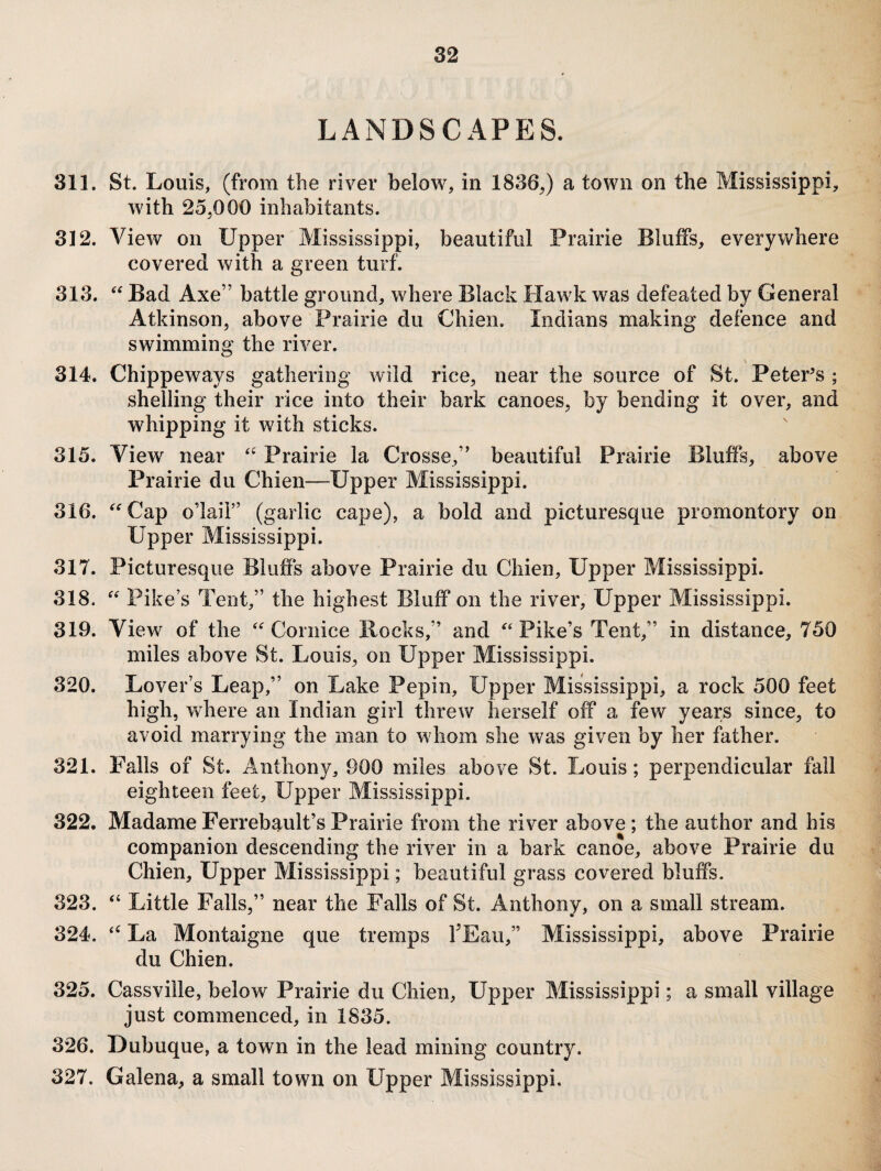 LANDSCAPES. 311. St. Louis, (from the river below, in 1836,) a town on the Mississippi, with 25,000 inhabitants. 312. View on Upper Mississippi, beautiful Prairie Bluffs, everywhere covered with a green turf. 313. Bad Axe” battle ground, where Black Hawk was defeated by General Atkinson, above Prairie du Chien. Indians making defence and swimming the river. \ 314. Chippeways gathering wild rice, near the source of St. PetePs ; shelling their rice into their bark canoes, by bending it over, and whipping it with sticks. 315. View near Prairie la Crosse,” beautiful Prairie Bluffs, above Prairie du Chien—Upper Mississippi. 316. ^^Cap o’lail” (garlic cape), a bold and picturesque promontory on Upper Mississippi. 317. Picturesque Bluffs above Prairie du Chien, Upper Mississippi. 318. Pike’s Tent,” the highest Bluff on the river. Upper Mississippi. 319. View of the 'Cornice Bocks,” and Pike’s Tent,” in distance, 750 miles above St. Louis, on Upper Mississippi. 320. Lover’s Leap,” on Lake Pepin, Upper Mississippi, a rock 500 feet high, where an Indian girl threw herself off a few years since, to avoid marrying the man to whom she was given by her father. 321. Falls of St. Anthony, 900 miles above St. Louis; perpendicular fall eighteen feet. Upper Mississippi. 322. MadameFerrebault’sPrairie from the river above; the author and his companion descending the river in a bark canoe, above Prairie du Chien, Upper Mississippi; beautiful grass covered bluffs. 323. Little Falls,” near the Falls of St. Anthony, on a small stream. 324. La Montaigne que tremps TEau,” Mississippi, above Prairie du Chien. 325. Cassville, below Prairie du Chien, Upper Mississippi; a small village just commenced, in 1835. 326. Dubuque, a town in the lead mining country. 327. Galena, a small town on Upper Mississippi.
