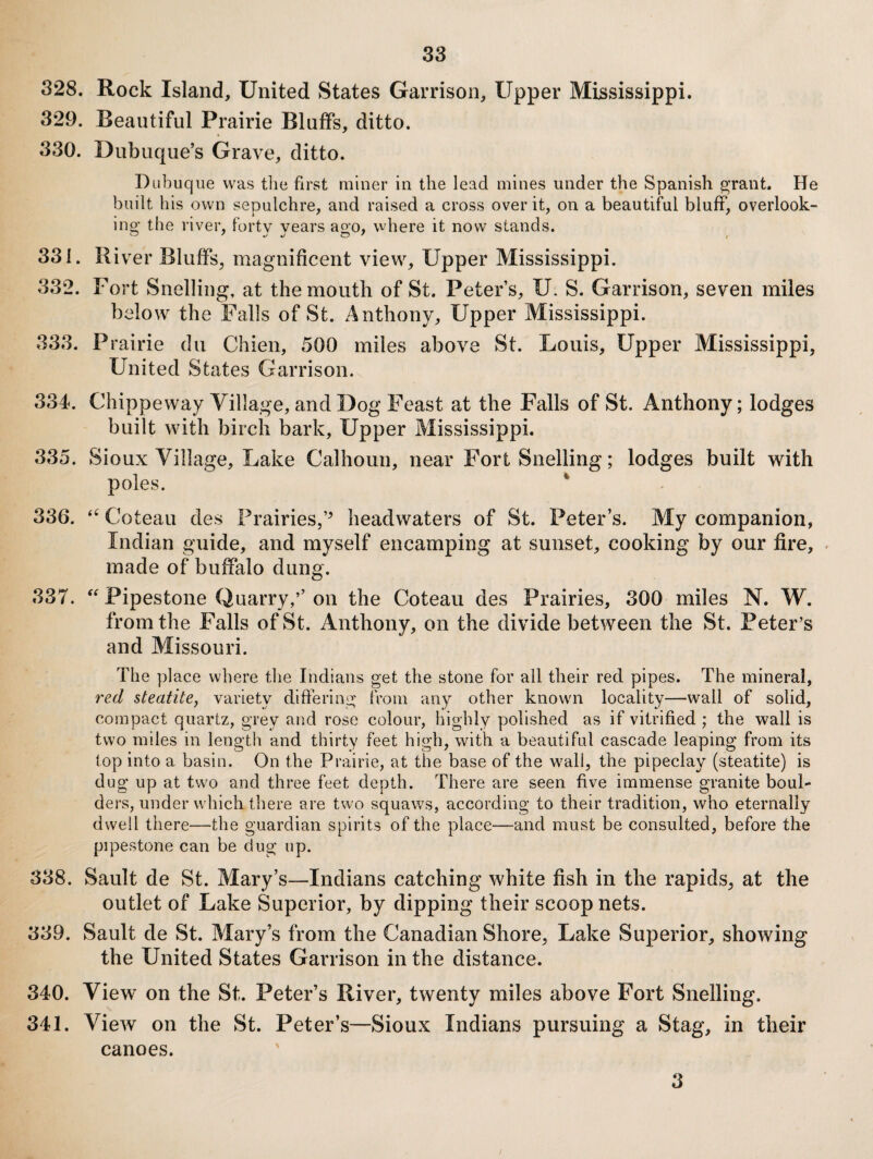 328. Rock Island, United States Garrison, Upper Mississippi. 329. Beautiful Prairie Bluffs, ditto. 330. Dubuque’s Grave, ditto. Dubuque was the first miner in the lead mines under the Spanish ^raiit. He built his own sepulchre, and raised a cross over it, on a beautiful bluff, overlook¬ ing the river, forty years ao-o, where it now stands. 331. River Bluffs, magnificent view. Upper Mississippi. 332. Fort Snelling, at the mouth of St. Peter’s, U. S. Garrison, seven miles below the Falls of St. Anthony, Upper Mississippi. 333. Prairie du Chien, 500 miles above St. Louis, Upper Mississippi, United States Garrison. 334. Chippeway Village, and Dog Feast at the Falls of St. Anthony; lodges built with birch bark, Upper Mississippi. 335. Sioux Village, Lake Calhoun, near Fort Snelling; lodges built with poles. ^ 336. Coteau des Prairies,’^ headwaters of St. Peter’s. My companion, Indian guide, and myself encamping at sunset, cooking by our fire, made of buffalo dung. 337. Pipestone Quarry,’’ on the Coteau des Prairies, 300 miles N. W. from the Falls of St. Anthony, on the divide between the St. Peter’s and Missouri. The place where tlie Indians get the stone for all their red pipes. The mineral, red steatite, variety differing from any other known locality—wall of solid, compact quartz, grey and rose colour, highly polished as if vitrified ; the wall is two miles in length and thirty feet high, with a beautiful cascade leaping from its top into a basin. On the Prairie, at the base of the wall, the pipeclay (steatite) is dug up at two and three feet depth. There are seen five immense granite boul¬ ders, under which there are two squaws, according to their tradition, who eternally dwell there—the guardian spirits of the place—and must be consulted, before the pipestone can be dug up. 338. Sault de St. Mary’s—Indians catching white fish in the rapids, at the outlet of Lake Superior, by dipping their scoop nets. 339. Sault de St. Mary’s from the Canadian Shore, Lake Superior, showing the United States Garrison in the distance. 340. View on the St. Peter’s River, twenty miles above Fort Snelling. 341. View on the St. Peter’s—Sioux Indians pursuing a Stag, in their canoes. 3