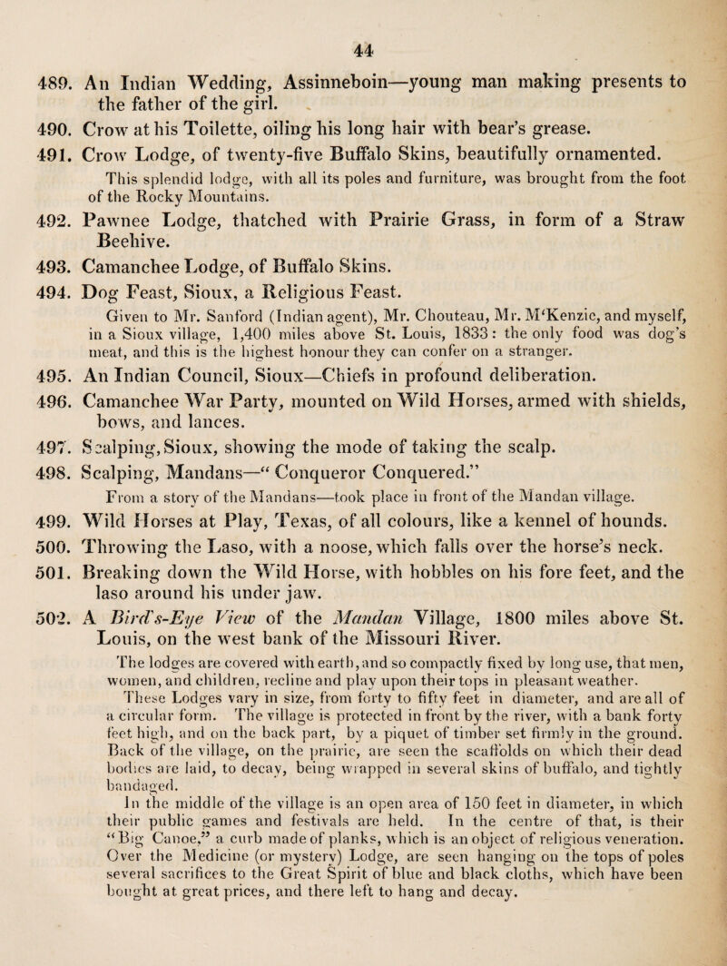 489. An Indian Wedding, Assinneboin—young man making presents to the father of the girl. 490. Crow at his Toilette, oiling his long hair with bear’s grease. 491. Crow Lodge, of twenty-five Buffalo Skins, beautifully ornamented. This splendid lodge, with all its poles and furniture, was brought from the foot of the Rocky Mountains. 492. Pawnee Lodge, thatched with Prairie Grass, in form of a Straw Beehive. 493. Camanchee Lodge, of Buffalo Skins. 494. Dog Feast, Sioux, a Religious Feast. Given to Mr. Sanford (Indian agent), Mr. Chouteau, Mr. McKenzie, and myself, in a Sioux village, 1,400 miles above St. Louis, 1833: the only food was dog’s meat, and tliis is the highest honour they can confer on a stranger. 495. An Indian Council, Sioux—Chiefs in profound deliberation. 496. Camanchee War Party, mounted on Wild Horses, armed with shields, bows, and lances. 497. Scalping,Sioux, showing the mode of taking the scalp. 498. Scalping, Mandans—Conqueror Conquered.” From a story of the Mandans—took place in front of the Mandan village. 499. Wild Horses at Play, Texas, of all colours, like a kennel of hounds. 500. Throwing the Laso, with a noose, which falls over the horse^s neck. 501. Breaking down the Wild Horse, with hobbles on his fore feet, and the laso around his under jaw. 502. A Birds-Eye View of the Mandan Village, 1800 miles above St. Louis, on the west bank of the Missouri River. The lodges are covered with earth, and so compactly fixed by long use, that men, women, and children, recline and play upon their tops in pleasant weather. These Lodges vary in size, from forty to fifty feet in diameter, and are all of a circular form. The village is protected in front by the river, with a bank forty feet high, and on the back part, by a piquet of timber set firmly in the ground. Back of the village, on the jn'airie, are seen the scafiblds on which their dead bodies are laid, to decay, being wrapped in several skins of buffalo, and tightly bandao'ed. In the middle of the village is an open area of 150 feet in diameter, in which their public games and festivals are held. In the centre of that, is their ‘‘Big Canoe/^ a curb made of planks, which is an object of religious veneration. Over the Medicine (or mystery) Lodge, are seen hanging on the tops of poles several sacrifices to the Great Spirit of blue and black cloths, which have been bought at great prices, and there left to hang and decay.