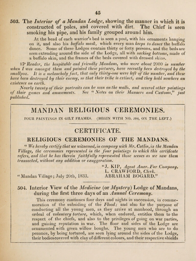 503. The Interior of a Mandan Lodge, showing the manner in which it is constructed of poles, and covered with dirt. The Chief is seen smoking his pipe, and his family grouped around him. At the head of each warrior’s bed is seen a post, with his ornaments hanging on it, and also his buffalo masJc, which every man keeps to dance the biiSalo dance. Some of these Lodges contain thirty or forty persons, and the beds are seen extending around the side of the Lodge, all with sacking bottoms, made of a buffalo skin, and the frames of the beds covered with dressed skins. Header, the hospitable and frieiidli/ Mandans, who ivere about 2000 in number when I was amo))gst them and painted these pictures, have recently been destroyed by the smallpox. It is a melancholy fact, that only thirty-one were left oj the number, and these have been destroyed by their enemy, so that their tribe is extinct, and they hold nowhere an existence on earth. Nearly twenty of their portraits can be seen on the walls, and several other paintings of their games and amusements. See Notes on their Manners and Customs f just published. MANDAN RELIGIOUS CEREMONIES. FOUR PAINTINGS IN GILT FRAMES. (BEGIN WITH NO. oOi, ON THE LEFT.) CERTIFICATE. RELIGIOUS CEREMONIES OF THE MANDANS. ‘‘ We hereby certify that we witnessed, in company with Mr. Catlin, in the Mandan Village, the ceremonies represented in the Jour paintings to which this certificate refers, and that he has therein faithfully represented those scenes os we saw them transacted, ivithout any addition or exaggeration. KIP, A^ent Amer. Fur Company. L. CRAWFORD, Clerk. Mandan Village; July 20th, 1833. ABRAHAM BOGARD.” 504. Interior View of the Medicine (or Mystery) Lodge of Mandans, during the first three days of an Annual Ceremony. This ceremony continues four days and nights in succession, in comme¬ moration of the subsiding of the Flood; and also for the purpose of conducting all the young men, as they arrive at manhood, through an ordeal of voluntary torture, which, when endured, entitles them to the respect of the chiefs, and also to the privileges of going on war parties, and gaining reputation in war. The floor and sides of the Lodge are ornamented with green willow boughs. The young men wlio are to do penance, by being tortured, are seen lying around the sides of the Lodge, their bodies covered with clay of different colours, and their respective shields