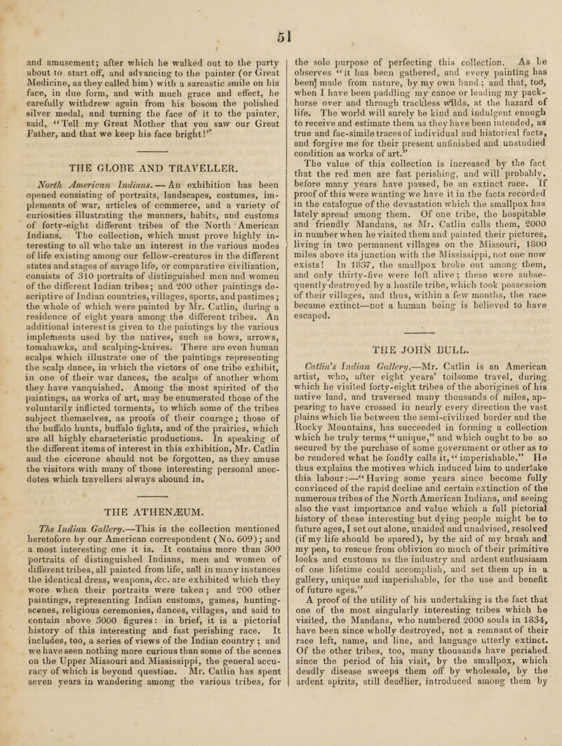 / and amusement; after which he walked out to the party about to start off, and advancing to the painter (or Great Medicine, as they called him) with a sarcastic smile on his face, in due form, and with much grace and effect, he carefully withdrew again from his bosom the polished silver medal, and turning the face of it to the painter, said, “Tell my Great Mother that you saw our Great Father, and that we keep his face bright!’’ THE GLOBE AND TRAVELLER. North American Indiajis. — An exhibition has been opened consisting of portraits, landscapes, costumes, im¬ plements of war, articles of commerce, and a variety of curiosities illustrating the manners, habits, and customs of forty-eight different tribes of the North American Indians. The collection, which must prove highly in¬ teresting to all who take an interest in the various modes of life existing among our fellow-creatures in the different states and stages of savage life, or comparative civilization, consists of 310 portraits of distinguished men and women of the different Indian tribes; and ‘200 other paintings de¬ scriptive of Indian countries, villages, sports, and pastimes; the whole of which were painted by Mr. Gatlin, during a residence of eight years among the different tribes. An additional interest is given to the paintings by the various implements used by the natives, such as bows, arrows, tomahawks, and scalping-knives. There are even human scalps which illustrate one of the paintings representing the scalp dance, in which the victors of one tribe exhibit, in one of their war dances, the scalps of another whom they have vanquished. Among the most spirited of the paintings, as works of art, may be enumerated those of the voluntarilv inflicted torments, to which some of the tribes 4/ ' ^ subject themselves, as proofs of their courage; those of the buffalo hunts, buffalo fights, and of the prairies, which are all highly characteristic productions. In speaking of the different items of interest in this exhibition, Mr. Gatlin and the cicerone should not be forgotten, as they amuse the visitors with many of those interesting personal anec¬ dotes which travellers always abound in. THE ATHENiEUM. The Indian Gallery.—This is the collection mentioned heretofore by our American correspondent (No. 609) ; and a most interesting one it is. It contains more than 300 portraits of distinguished Indians, men and women of different tribes, all painted from life, an’d in many instances the identical dress, weapons, &c. are exhibited which they wore when their portraits were taken ; and 200 other paintings, representing Indian customs, games, hunting- scenes, religious ceremonies, dances, villages, and said to contain above 3000 figures: in brief, it is a pictorial history of this interesting and fast perishing race. It includes, too, a series of views of the Indian country ; and w'e have seen nothing more curious than some of the scenes on the Upper Missouri and Mississippi, the general accu¬ racy of which is beyond question. Mr. Gatlin has spent seven years in wandering among the various tribes, for the sole ])urpose of perfecting this collection. As he observes “it has been gathered, and every painting has been] made from nature, by my own liand ; and that, tod, w'hen I have been paddling my canoe or leading my pack- horse over and through trackless Wllds, at the hazard of life. The world will surely be kind and indulgent enough to receive and estimate them as they have been intended, as true and fac-simile traces of individual and historical facts, and forgive me for their present unfinished and unstudied condition as works of art.” The value of this collection is increased by the fact that the red men are fast perishing, and will probably, before many years have passed, be an extinct race. If proof of this were wanting we have it in the facts recorded in the catalogue of the devastation which the smallpox has lately spread among them. Of one tribe, the hospitable and friendly Mandans, as Mr. Gatlin calls them, 2000 in number when he visited them and painted their pictures, 1 living in two permanent villages on the Missouri, 1800 miles above its junction with the Mississippi, not one now exists! In 1837, the smallpox broke out among them, and only thirty-five were left alive ; these w^ere subse¬ quently destroyed by a hostile tribe, which took possession of their villages, and thus, within a few months, the race became extinct—not a human being is believed to have escaped. THE JOHN BULL. Catlhds Indian Gallery.—Mr. Gatlin is an American artist, who, after eight years’ toilsome travel, during which he visited forty-eight tribes of the aborigines of his native land, and traversed many thousands of miles, ap¬ pearing to have crossed in nearly every direction the vast plains which lie between the semi-civilized border and the Rocky Mountains, has succeeded in forming a collection which he truly terms “ unique,” and which ought to be so secured by the purchase of some government or other as to be rendered what he fondly calls it, “ imperishable.” He thus explains the motives which induced bim to undertake this labour:—“Having some years since become fully convinced of the rapid decline and certain extinction of the numerous tribes of the North American Indians, and seeing also the vast importance and value which a full pictorial history of these interesting but dying people might be to future ages, I set out alone, unaided and unadvised, resolved (if my life should be spared), by the aid of my brush and my pen, to rescue from oblivion so much of their primitive looks and customs as the industry and ardent enthusiasm of one lifetime could accomplish, and set them up in a gallery, unique and imperishable, for the use and benefit of future ages.” A proof of the utility of his undertaking is the fact that one of the most singularly interesting tribes which he visited, the Mandans, who numbered 2000 souls in 1834, have been since wholly destroyed, not a remnant of their race left, name, and line, and language utterly extinct. Of the other tribes, too, many thousands have perished since the period of his visit, by the smallpox, which deadly disease sweeps them off by wholesale, by the ardent spirits, still deadlier, introduced among them by