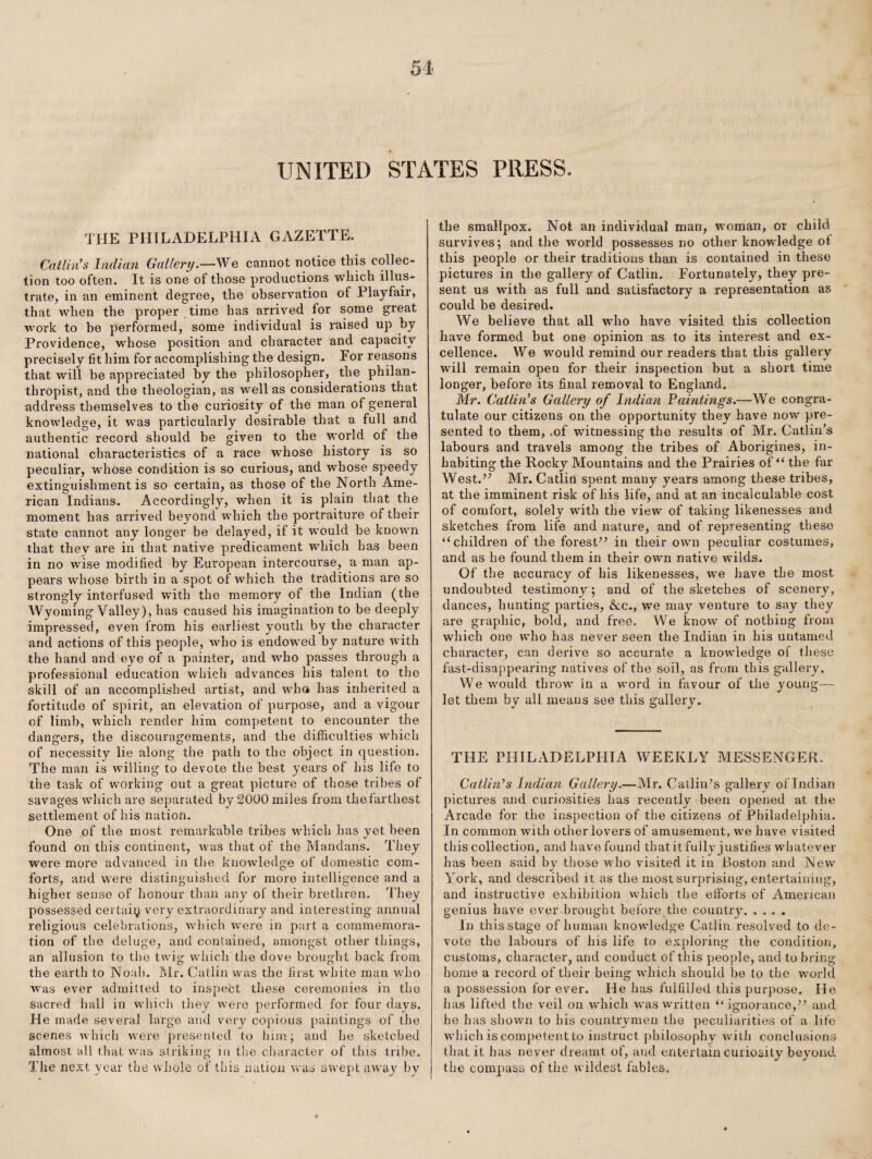 UNITED STATES PRESS. THE PHILADELPHIA GAZETTE. Catlings Indian Gallery.—We cannot notice this collec¬ tion too often. It is one of those productions which illus¬ trate, in an eminent degree, the observation of Playfair, that when the proper , time has arrived for some great work to he performed, some individual is raised up by Providence, whose position and character and capacity precisely fit him for accomplishing the design. Tor reasons that will he appreciated by the philosopher, the philan¬ thropist, and the theologian, as well as considerations that address themselves to the curiosity of the man of general knowledge, it was particularly desirable that a full and authentic record should be given to the world of the national characteristics of a race whose history is so peculiar, wdiose condition is so curious, and whose speedy extinguishment is so certain, as those of the North Ame¬ rican Indians. Accordingly, when it is plain that the moment has arrived beyond which the portraiture of their state cannot any longer be delayed, if it would be known that they are in that native predicament which has been in no wise modified by European intercourse, a man ap¬ pears whose birth in a spot of which the traditions are so strongly interfused with the memory of the Indian (the Wyoming Valley), has caused his imagination to be deeply impressed, even from his earliest youth by the character and actions of this people, who is endow'ed by nature with the hand and eye of a painter, and who passes through a professional education which advances his talent to the skill of an accomplished artist, and who has inherited a fortitude of spirit, an elevation of purpose, and a vigour of limb, which render him competent to encounter the dangers, the discouragements, and the difficulties which of necessity lie along the path to the object in question. The man is willing to devote the best years of his life to the task of working out a great picture of those tribes of savages which are separated by 2000 miles from the farthest settlement of his nation. One of the most remarkable tribes which has yet been found on this continent, was that of the Mandans. They were more advanced in the knowledge of domestic com¬ forts, and were distinguished for more intelligence and a higher sense of honour than any of their brethren. They possessed certain very extraordinary and interesting annual religious celebrations, wdiich were in part a commemora¬ tion of the deluge, and contained, amongst other things, an allusion to the twig which the dove brought back from the earth to Noah. Mr. Catlin was the first white man who was ever admitted to inspect these ceremonies in the sacred hall in which they were performed for four days. He made several large and veiy copious paintings of the scenes which were presented to him; and he sketched almost all that was striking in the character of this tribe. The next year the whole of this nation was swept away by the smallpox. Not an individual man, woman, or child survives; and the world possesses no other knowledge of this people or their traditions than is contained in these pictures in the gallery of Catlin. Fortunately, they pre¬ sent us with as full and satisfactory a representation as could be desired. We believe that all who have visited this collection have formed but one opinion as to its interest and ex¬ cellence. We would remind our readers that this gallery wdll remain open for their inspection hut a short time longer, before its final removal to England. Mr. Callin’s Gallery of Indian Faintings.—We congra¬ tulate our citizens on the opportunity they have now pre¬ sented to them, .of witnessing the results of Mr. Gatlin’s labours and travels among the tribes of Aborigines, in¬ habiting the Rocky Mountains and the Prairies of “ the far West.” Mr. Catlin spent many years among these tribes, at the imminent risk of his life, and at an incalculable cost of comfort, solely with the view of taking likenesses and sketches from life and nature, and of representing these “children of the forest” in their own peculiar costumes, and as he found them in their own native wilds. Of the accuracy of his likenesses, we have the most undoubted testimony; and of the sketches of scenery, dances, hunting parties, Ac., we may venture to say they are graphic, bold, and free. We know of nothing from which one who has never seen the Indian in his untamed character, can derive so accurate a knowledge of these fast-disappearing natives of the soil, as from this gallery. We would throw in a word in favour of the young—■ let them by all means see this gallery. THE PHILADELPHIA WEEKLY MESSENGER. Catlin’s Indian Gallery.—Mr. Gatlin’s gallery of Indian pictures and curiosities has recently been opened at the Arcade for the inspection of the citizens of Philadelphia. In common with other lovers of amusement, we have visited this collection, and have found that it fully justifies whatever has been said bv those who visited it in Boston and New York, and described it as the most surprising, entertaining, and instructive exhibition which the efforts of American genius have ever brought before the country. In this stage of human knowledge Catlin resolved to de¬ vote the labours of his life to exploring the condition, customs, character, and conduct of this people, and to bring home a record of their being w'hich should be to the world a possession for ever. He has fulfilled this purpose. He has lifted the veil on which was written “ ignorance,” and he has shown to his countrymen the peculiarities of a life wdiich is competent to instruct philosophy with conclusions that it has never dreamt of, and entertain curiosity beyond the compass of the wildest fables.