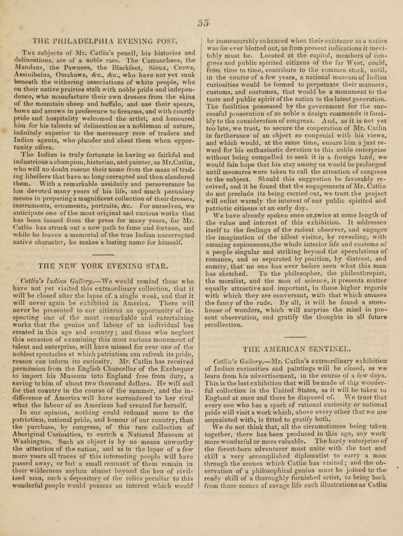 THE PHILADELPHIA EVENING POST. The subjects of Mr. Gatlin’s pencil, bis histories and delineations, are of a noble race. The Camanchees, the Mandans, the Pawnees, the Blackfeet, Sioux, Crows, Assiniboins, Omahaws, &c., Arc., who have not yet sunk beneath the withering associations of white people, who on their native prairies stalk with noble pride and indepen¬ dence, who manufacture their own dresses from the skins of the mountain sheep and buffalo, and use their spears, bows and arrows in preference to firearms, and with courtly pride and hospitality welcomed the artist, and honoured him for his talents of delineation as a nobleman of nature, infinitely superior to the mercenary race of traders and Indian agents, who plunder and cheat them when oppor¬ tunity offers. The Indian is truly fortunate in having so faithful and industrious a champion, historian, and painter, as Mr.Catlin, who will no doubt rescue their name from the mass of trad¬ ing libellers that have so long corrupted and then slandered them. With a remarkable assiduity and perseverance he has devoted many years of his life, and much pecuniary means in preparing a magnificent collection of their dresses, instruments, ornaments, portraits, tfec. For ourselves, we anticipate one of the most original and curious works that has been issued from the press for many years, for Mr. Gatlin has struck out a new path to fame and fortune, and while he leaves a memorial of the true Indian uncorrupted native character, he makes a lasting name for himself. THE NEW YORK EVENING STAR. Catlhi’s Indian Gallery.—We would remind those who have not yet visited this extraordinary collection, that it will be closed after the lapse of. a single week, and that it will never again be exhibited in America. There will never be presented to our citizens an opp>ortunity of in¬ specting one of the most remarkable and entertaining works that the genius and labour of an individual has created in this age and country; and those who neglect this occasion of examining this most curious monument of talent and enterprise, will have missed for ever one of the noblest spectacles at which patriotism can refresh its pride, reason can inform its curiosity. Mr. Gatlin has received permission from the English Ghancellor of the Exchequer to import his Museum into England free from duty, a saving to him of about two thousand dollars. He will sail for that country in the course of the summer, and the in¬ difference of America will have surrendered to her rival what the labour of an American had created for herself. In our opinion, nothing could redound more to the patriotism, national pride, and honour of our country, than the purchase, by congress, of this rare collection of Aboriginal Guriosities, to enrich a National Museum at Washington. Such an object is by no means unworthy the attention of the nation, and as in the lapse of a few more years all traces of this interesting people will have passed away, or but a small remnant of them remain in their wilderness asylum almost beyond the ken of civil¬ ized man, such a depository of the relics peculiar to this wonderful people would possess an interest which vrould be immeasurably enhanced when their existence as a nation was forever blotted out, as from present indications it inevi¬ tably must be. Located at the capital, members of con¬ gress and public spirited citizens of the far West, could, from time to tiro.e, contribute to the common stock, until, in the course of a few years, a national museum of Indian curiosities would be formed to perpetuate their manners, customs, and costumes, that would be a monument to the taste and public spirit of the nation to the latest generation. The facilities possessed by the government for the suc¬ cessful prosecution of so noble a design commends it forci¬ bly'to the consideration of congress. And, as it is not yet too late, we trust, to secure the cooperation of Mr. Gatlin in furtherance of an object so congenial with his views, and which vmuld, at the same time, ensure him a just re¬ ward for his enthusiastic devotion to this noble enterprise without being compelled to seek it in a foreign land, we would fain hope that his stay among us would be prolonged until measures were taken to call the attention of congress to the subject. Should this suggestion be favorably re¬ ceived, and it be found that the engagements of Mr. Gatlin do not preclude its being carried out, W'e trust the project will enlist warmly the interest of our public spirited and patriotic citizens at an early day. We have already spoken once orAwice at some length of the value and interest of this exhibition. It addresses itself to the feelings of the rudest observer, and engages the imagination of the idlest visitor, bv revealing, with amazing copiousness,the whole interior life and customs of a people singular and striking beyond the speculations of romance, and so separated by position, by distrust, and enmitv, that' no one has ever before seen what this man has sketched. To the philosopher, the philanthropist, the moralist, and the man of science, it presents matter equally attractive and important, in those higher regards W'ith which they are conversant, with that which amuses the fancy of the rude. By all, it will be found a store¬ house of wonders, which wdll surprise the mind in pre¬ sent observation, and gratify the thoughts in all future recollection. THE AMERICAN SENTINEL. Catlhds Gallery.—~Mv. Gatlin’s extraordinary exhibition of Indian curiosities and paintings w'ill be closed, as Ave learn from his advertisement, in the course of a few day^s. This is the last exhibition that will be made of thi.s wonder¬ ful collection in the United States, as it will be taken to England at once and there be disposed of. We trust that every one who has a spark of rational curiosity or national pride will visit a work which, above every'- other that W'e are acquainted with, is fitted to gratify both. We do not think that, all the circumstances being taken together, there has been produced in this age, any work more wonderful or more valuable. The hardy enterprise of the forest-born adventurer must unite with the tact and skill a very accomplished diplomatist to carry a man through the scenes which Gatlin has visited; and the ob¬ servation of a philosophical genius must be joined to the ready skill of a thoroughly furnished artist, to bring back from those scenes of savage life such illustrations as Catliii