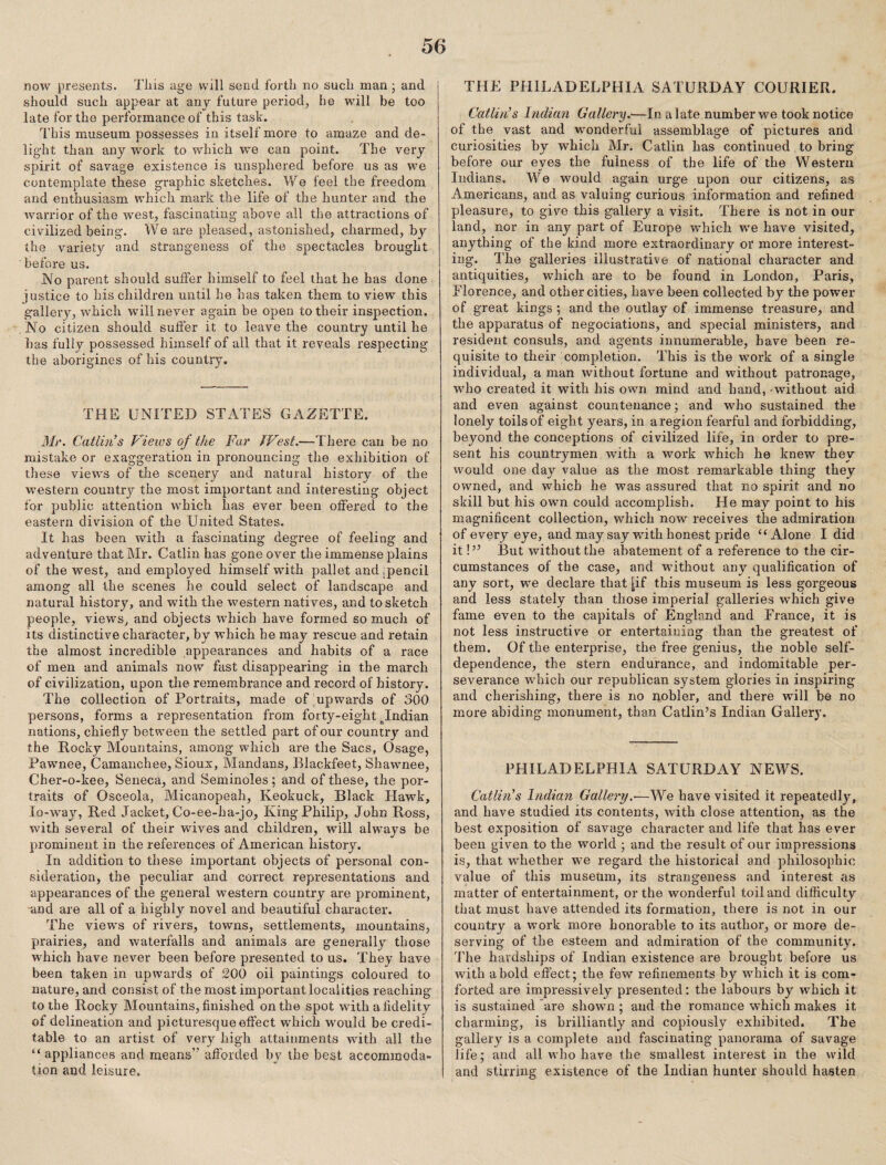 now presents. Tiiis uge will send forth no such man; and should such appear at any future period, he will be too late for the performance of this task. This museum possesses in itself more to amaze and de¬ light than any w'ork to which we can point. The very spirit of savage existence is uiisphered before us as we contemplate these graphic sketches. We feel the freedom and enthusiasm which mark the life of the hunter and the warrior of the west, fascinating above all the attractions of civilized being. We are pleased, astonished, charmed, by the variety and strangeness of the spectacles brought before us. No parent should suffer himself to feel that he has done justice to his children until he has taken them to view this gallery, which will never again be open totbeir inspection. No citizen should sufi’er it to leave the country until he has fully possessed himself of all that it reveals respecting the aborigines of his country. THE UNITED STATES GAZETTE. Mr. Catlin’s Vieivs of the Far JVest.—There can be no mistake or exaggeration in pronouncing the exhibition of these views of the scenery and natural history of the wmstern country the most important and interesting object for public attention which has ever been offered to the eastern division of the United States. It has been with a fascinating degree of feeling and adventure that Mr. Gatlin has gone over the immense plains of the west, and employed himself with pallet and [pencil among all the scenes he could select of landscape and natural history, and with the western nati ves, and to sketch people, viewSj and objects wdiich have formed so much of its distinctive character, by which he may rescue and retain the almost incredible appearances and habits of a race of men and animals now fast disappearing in the march of civilization, upon the remembrance and record of history. The collection of Portraits, made of,upwards of 300 persons, forms a representation from forty-eight ^Indian nations, chiefly between the settled part of our country and the Rocky Mountains, among which are the Sacs, Osage, Pawnee, Camanchee, Sioux, Mandans, Blackfeet, Shawnee, Cher-o-kee, Seneca, and Seminoles; and of these, the por¬ traits of Osceola, Micanopeah, Keokuck, Black Hawk, lo-way, Red Jacket, Co-ee-ha-jo, King Philip, John Ross, with several of their wives and children, will always be prominent in the references of American history. In addition to these important objects of personal con¬ sideration, the peculiar and correct representations and appearances of the general western country are pi'ominent, and are all of a highly novel and beautiful character. The views of rivers, towirs, settlements, mountains, prairies, and waterfalls and animals are generally those which have never been before presented to us. They have been taken in upwards of 200 oil paintings coloured to nature, and consist of the most important localities reaching to the Rocky Mountains, finished on the spot with a fidelity of delineation and picturesque effect which would be credi¬ table to an artist of very high attainments with all the “ appliances and means” afforded by the best accommoda¬ tion and leisure. THE PHILADELPHIA SATURDAY COURIER. Catlin’s Indian Gallery.—In a late number we took notice of the vast and wonderful assemblage of pictures and curiosities by which Mr. Gatlin has continued to bring before our eyes the fulness of the life of the Western Indians. We would again urge upon our citizens, as Americans, and as valuing curious information and refined pleasure, to give this gallery a visit. There is not in our land, nor in any part of Europe which we have visited, anything of the kind more extraordinary or more interest¬ ing. The galleries illustrative of national character and antiquities, which are to be found in London, Paris, Florence, and other cities, have been collected by the power of great kings ; and the outlay of immense treasure, and the apparatus of negociations, and special ministers, and resident consuls, and agents innumerable, have been re¬ quisite to their completion. This is the work of a single individual, a man without fortune and without patronage, who created it with his own mind and hand, without aid and even against countenance; and who sustained the lonely toils of eight years, in a region fearful and forbidding, beyond the conceptions of civilized life, in order to pre¬ sent his countrymen with a work which he knew they would one daj'- value as the most remarkable thing they owned, and which he was assured that no spirit and no skill but his own could accomplish. He may point to his magnificent collection, which now receives the admiration of every eye, and may say with honest pride “Alone I did it V’ But without the abatement of a reference to the cir¬ cumstances of the case, and wdthout any qualification of any sort, we declare that |if this museum is less gorgeous and less stately than those imperial galleries which give fame even to the capitals of England and France, it is not less instructive or entertaining than the greatest of them. Of the enterprise, the free genius, the noble self- dependence, the stern endurance, and indomitable per¬ severance which our republican system glories in inspiring and cherishing, there is no nobler, and there will be no more abiding monument, than Gatlin’s Indian Gallery. PHILADELPHIA SATURDAY NEWS. Callin's Indian Gallery,—We have visited it repeatedly, and have studied its contents, with close attention, as the best exposition of savage character and life that has ever been given to the world ; and the result of our impressions is, that whether we regard the historical and philosophic value of this museum, its strangeness and interest as matter of entertainment, or the wonderful toil and difficulty that must have attended its formation, there is not in our country a work more honorable to its author, or more de¬ serving of the esteem and admiration of the community. The hardships of Indian existence are brought before us with a bold effect; the few refinements by which it is com¬ forted are impressively presented: the labours by which it is sustained are shown ; and the romance which makes it charming, is brilliantly and copiously exhibited. The gallery is a complete and fascinating panorama of savage life; and all who have the smallest interest in the wild and stirring existence of the Indian hunter should hasten