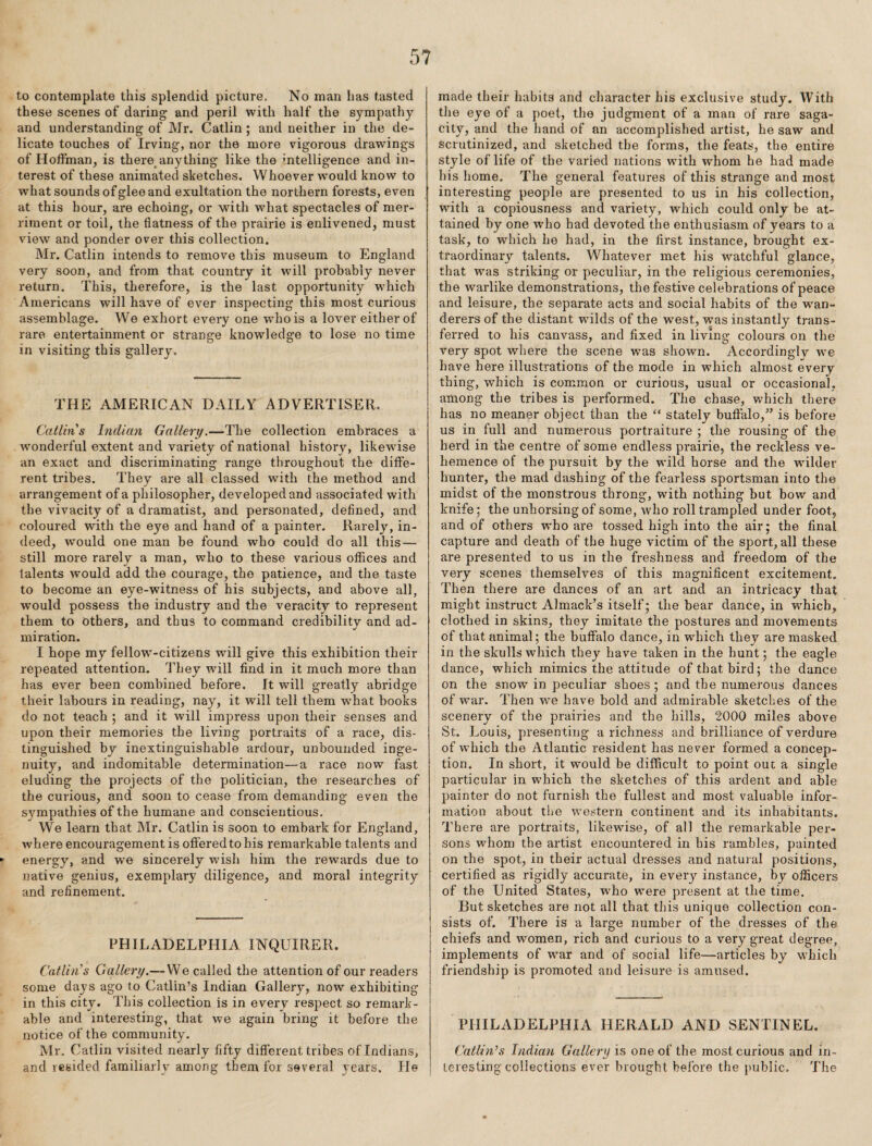 to contemplate this splendid picture. No man has tasted these scenes of daring and peril with half the sympathy and understanding of Mr. Catlin; and neither in the de¬ licate touches of Irving, nor the more vigorous drawings of Hoffman, is there^anything like the intelligence and in¬ terest of these animated sketches. Whoever would know to what sounds of glee and exultation the northern forests, even at this hour, are echoing, or with what spectacles of mer¬ riment or toil, the flatness of the prairie is enlivened, must view and ponder over this collection. Mr. Catlin intends to remove this museum to England very soon, and from that country it will probably never return. This, therefore, is the last opportunity which Americans will have of ever inspecting this most curious assemblage. We exhort every one who is a lover either of rare entertainment or strange knowledge to lose no time in visiting this gallery. THE AMERICAN DAILY ADVERTISER. Catlins Indian Gallery.—The collection embraces a w’onderful extent and variety of national history, likewise an exact and discriminating range throughout the diffe¬ rent tribes. They are all classed with the method and arrangement of a philosopher, developed and associated with the vivacity of a dramatist, and personated, defined, and coloured with the eye and hand of a painter. Rarely, in¬ deed, would one man be found who could do all this — still more rarely a man, who to these various offices and talents would add the courage, the patience, and the taste to become an eye-witness of his subjects, and above all, would possess the industry and the veracity to represent them to others, and thus to command credibilitv and ad- miration. I hope my fellow-citizens will give this exhibition their repeated attention. They will find in it much more than has ever been combined before. It will greatly abridge their labours in reading, nay, it will tell them w’hat books do not teach ; and it will impress upon their senses and upon their memories the living portraits of a race, dis¬ tinguished by inextinguishable ardour, unbounded inge¬ nuity, and indomitable determination—a race now fast eluding the projects of the politician, the researches of the curious, and soon to cease from demanding even the sympathies of the humane and conscientious. We learn that Mr. Catlin is soon to embark for England, where encouragement is off ered to bis remarkable talents and energy, and we sincerely wish him the rewards due to native genius, exemplary diligence, and moral integrity and refinement. PHILADELPHIA INQUIRER. CatUn’s Gallery.— We called the attention of our readers some days ago to Gatlin’s Indian Gallery, now exhibiting in this city. This collection is in every respect so remark¬ able and interesting, that we again bring it before the notice of the community. Mr. Catlin visited nearly fifty different tribes of Indians, and resided familiarly among them for several years. He made their habits and character his exclusive study. With the eye of a poet, the judgment of a man of rare saga¬ city, and the hand of an accomplished artist, he saw and scrutinized, and sketched the forms, the feats, the entire style of life of the varied nations with whom he had made his home. The general features of this strange and most interesting people are presented to us in his collection, with a copiousness and variety, which could only be at¬ tained by one who had devoted the enthusiasm of years to a task, to which he had, in the first instance, brought ex¬ traordinary talents. Whatever met his watchful glance, that was striking or peculiar, in the religious ceremonies, the warlike demonstrations, the festive celebrations of peace and leisure, the separate acts and social habits of the wan¬ derers of the distant wdlds of the west, was instantly trans¬ ferred to his canvass, and fixed in living colours on the very spot where the scene was shown. Accordingly we have here illustrations of the mode in which almost every thing, which is common or curious, usual or occasional, among the tribes is performed. The chase, which there has no meaner object than the “ stately buffalo,” is before us in full and numerous portraiture ; the rousing of the herd in the centre of some endless prairie, the reckless ve¬ hemence of the pursuit by the wild horse and the wdlder hunter, the mad dashing of the fearless sportsman into the midst of the monstrous throng, with nothing but bow and knife; the unhorsing of some, who roll trampled under foot, and of others who are tossed high into the air; the final capture and death of the huge victim of the sport, all these are presented to us in the freshness and freedom of the very scenes themselves of this magnificent excitement. Then there are dances of an art and an intricacy that might instruct Almack’s itself; the bear dance, in which, clothed in skins, they imitate the postures and movements of that animal; the buffalo dance, in which they are masked in the skulls which they have taken in the hunt; the eagle- dance, which mimics the attitude of that bird; the dance on the snow in peculiar shoes ; and the numerous dances of war. Then w'e have bold and admirable sketches of the scenery of the prairies and the hills, 2000 miles above St. Louis, presenting a richness and brilliance of verdure of which the Atlantic resident has never formed a concep¬ tion. In short, it would be difficult to point out a single particular in which the sketches of this ardent and able painter do not furnish the fullest and most valuable infor¬ mation about the western continent and its inhabitants. There are portraits, likewise, of all the remarkable per¬ sons whom the artist encountered in bis rambles, painted on the spot, in their actual dresses and natural positions, certified as rigidly accurate, in every instance, by officers of the United States, who were present at the time. But sketches are not all that this unique collection con¬ sists of. There is a large number of the dresses of the chiefs and women, rich and curious to a very great degree, implements of war and of social life—articles by which friendship is promoted and leisure is amused. PHILADELPHIA HERALD AND SENTINEL. Gatlin’s Indian Gallery is one of the most curious and in¬ teresting collections ever brought before the public. The