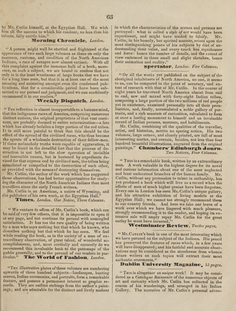 G3 by ]\Tr. Catliii liimself, at the Egyptian Hall. We wish him all the success to which his candour, no less tlian his talents, fully entitle him.’’ Morioing ClaroHsicIc, London. ‘‘A person might well be startled and frightened at the appearance of two such large volumes as these on only the manners, customs, and condition of the North American Indians, a race of savages now almost extinct. With all this complaint against the immense bulk of a book, more¬ over, on such a subject, we are bound to confess that not only is it the least wearisome of large books that w'e have for a long time seen, but that it is at least one of the most amusing and animating amongst even the condensed pub¬ lications, that for a considerable period have been sub¬ mitted to our perusal and judgment, and we can confidently recommend it to our readers.’’ ^ee24.Sy I>isp2atcli, London. The reflection is almost insupportable to a humane mind, that the indigenous races of America, comprising numerous distinct nations, the original proprietors of that vast conti¬ nent, are probably doomed to entire extermination—a fate wliich has already befallen a large portion of the red tribes. It is still more painful to think that this should be the effect of the spread of the civilized races, who thus become the agents of a wdiolesale destruction of their fellow-men. ' If these melancholy truths were capable of aggravation, it may be found in the dreadful fact that the process of de¬ struction is not left to the slow operation of invisible and insensible causes, but is hastened by expedients de¬ vised for that express end by civilized men, the tribes being stimulated or compelled to the destruction of each other, or provided with the means of destroying themselves. Mr. Catlin, the author of the woi'k which has suggested these observations, has had better opportunities for study¬ ing the character of the North American Indians than most travellers since the early French writers. Mr. Catlin is an American, a native of Wyoming, and the publisher of his own wmrk, at the Egyptian Hall.” Tisiaes, London. One Notice, Three Columns. “ We venture to affirm of Mr. Gatlin’s book, which can be said of very few others, that it is impossible to open it at any page, and not continue its perusal with unmingled satisfaction. It has too the rare quality of being written by a man who says nothing but that which he knows, who describes nothing but that wffiich he has seen. We feel w’hile reading the book, as in the society* of a man of ex¬ traordinary observation, of great talent, of wonderful ac¬ complishments, and, most cordially and earnestly do we recommend this invaluable book to the patronage of the public generally, and to the perusal of our readers in par¬ ticular.” Tlie ^Vorld of* f asfiioii, London. ‘‘The illustrative plates of these volumes are numbering upw’ards of three hundred subjects—landscapes, hunting scenes, Indian ceremonies, and portraits, form a remarkable feature, and possess a permanent interest as graphic re¬ cords. They are outline etchings from the author’s paint¬ ings; and are admirable for the distinct and lively manner in which the characteristics of the scenes and persons are portrayed: what is called ^ style of art wouXA have been impertinent, and might have tended to falsify. Mr. Catlin, in his homely, but spirited manner, seizes upon the most distinguishing points of his subjects by dint of un¬ derstanding their value, and every touch has significance and force: hence the number of details, and the extent of view embraced in these small and slight sketches, hence their animation and reality.’’ SpccfsitoF, London. Five Columns, “Of all the w'orks yet published on the subject of the aboriginal inhabitants of North America, no one, it seems to us, can be compared in the point of accuracy, ‘and ex¬ tent of research with that of Mr. Catlin. In the course of eight years he traversed North America almost from end to end, saw and mixed with forty-eight Indian tribes, composing a large portion of the two millions of red people yet in existence, examined personally into all their pecu¬ liarities, and, finally, accumulated a noble gallery of por¬ traits, and a rich museum of curiosities, calculated to form at once a lasting monument to himself and an invaluable record of Indian persons, manners, and habiliments. Mr. Catlin, combining all the qualities of the traveller, artist, and historian, merits no sparing notice. His two volumes, large octavo, and closely printed, are full of most interesting matter, and contain, besides, not less than four hundred beautiful illustrations, engraved from the original paintings.” Claamfeers’ Jowirit. Two Notices, Four Columns. “ This is a remarkable book, written by an extraordinary man. A work valuable in the highest degree for its novel and curious information about one of the most neglected and least understood branches of the human family. Mr. Catlin, without any pretension to talent in authorship, has yet produced a book which will live as a record wffien the efforts of men of much higher genius have been forgotten. Every one in London has seen Mr. Gatlin’s unique gallery, and his attractive exhibition of living models at the Hall; we cannot too strongly recommend them to our country friends. And here we take our leave of a work over which we have lingered with much pleasure, strongly recommending it to the reader, and hoping its ex¬ tensive sale will amply repay Mr. Catlin for the great outlay he must have incurred,’’ W esf miiisteF Me vie w. Twelve pages, “ Mr. Gatlin’s book is one of the most interesting which we have perused on the subject of the Indians. His pencil has preserved the features of races which, in a few years will have disappeared ; and his faithful and accurate obser¬ vations may be considered as the storehouse from whence future wndters on such topics will extract their most authentic statements.” University Magazine. 15 pages, “ This is altogetner an unujue w'ork! It may be consi¬ dered as a Catalogue Raisomiee of the numerous objects of art and curiosity which Mr. Catlin has collected in the course of his wanderings, and arranged in his Indian Gallery. The narrative of Mr. Gatlin’s personal adven-