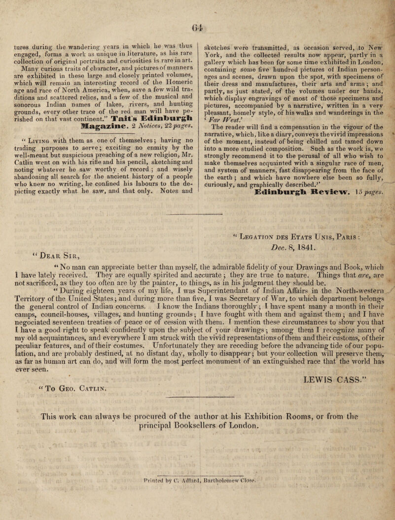 tures during the wandering- years in which he was thus engaged, forms a work as unique in literature, as his rare collection of original portraits and cxiriosities is rare in art. Many curious traits of character, and pictures of manners are exhibited in these large and closely printed vmlumes, which will remain an interesting record of the Homeric age and race of North America, when, save a few wild tra¬ ditions and scattered relics, and a few of the musical and sonorous Indian n-ames of lakes, rivers, and hunting grounds, every other trace of the red man will have pe¬ rished on that vast continent.” Tait's EdiBltoMFgli Magazine. 2 Notices, pages. ^‘Living with them as one of themselves; having no trading purposes to serve; exciting no enmity by the well-meant but suspicious preaching of a new religion, Mr. Catlin went on with his rifle and his pencil, sketching and noting whatever he saw worthy of record ; and wisely ab-andoning all search for the ancient history of a people who knew no writing, he confined his labours to the de¬ picting exactly what he saw, and that only. Notes and sketches were transmitted, as occasion served, to New York, and the collected results now appear, partly in a gallery which has been for some time exhibited in London, containing some five hundred pictures of Indian person¬ ages and scenes, drawn upon the spot, with specimens of their dress and manufactures, their arts and arms ; and partly, as just stated, of the volumes under our hands, which display engravings of most of those specimens and pictures, accompanied by a narrative, written in a very pleasant, homely style, of his walks and wanderings in the ' Far West: The reader will find a compensation in the vigour of the narrative, which, like a diary, conveys the vivid impressions of the moment, instead of being chilled and tamed down into a more studied composition. Such as the work is, we strongly recommend it to the perusal of all who wish to make themselves acquainted with a singular race of men, and system of manners, fast disappearing from the face of the earth ; and which have nowhere else been so fully, curiously, and graphically described.’’ Ed[inl>iirgli KcTiew. \o pages. “ Dear Sir, ‘‘ Legation des Etats Unis, Paris : Dec. 8, 1841. “No man can appreciate better than myself, the admirable fidelity of your Drawings and Book, which 1 have lately received. They are equally spirited and accurate ; they are true to nature. Things that are, are not sacrificed, as they too often are by the painter, to things, as in his judgment they should be. “During eigliteen years of my life, I was Superintendant of Indian Affairs in the North-western Territory of the United Stptes; and during more than five, I was Secretary of War, to which department belongs the general control of Indian concerns. I know the Indians thoroughly; 1 have spent many a month in their camps, council-houses, villages, and hunting grounds; I have fought with them and against them; and I have negociated seventeen treaties of peace or of cession with them. I mention these circumstances to show you that I have a good right to speak confidently upon the subject of your drawings; among them I recognize many of my old acquaintances, and everywhere I am struck with the vivid representations of them and their customs, of their peculiar features, and of their costumes. Unfortunately they are receding before the advancing tide of our popu¬ lation, and are probably destined, at no distant day, wholly to disappear; but your collection will preserve them, as far as human art can do, and will form the most perfect monument of an extinguished race that the world has ever seen. “ To Geo. Gatlin. LEWIS CASS.” This work can always be procured of the author at his Exhibition Rooms, or from the principal Booksellers of London. Printed by C. Adlard, B.nrtliolomew Close.