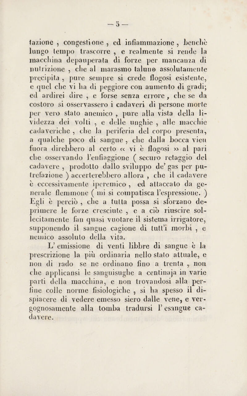 fazione , congestione , ed infiammazione , benché lungo tempo trascorre , e realmente si rende la macchina depauperata di forze per mancanza di nutrizione , che al marasmo taluno assolutamente precipita , pure sempre si crede flogosi esistente, e quel che vi ha di peggiore con aumento di gradi; ed ardirei dire , e forse senza errore , che se da costoro si osservassero i cadaveri di persone morte per vero stato anemico , pure alla vista della li¬ videzza dei volti , e delle unghie , alle macchie cadaveriche , che la periferia del corpo presenta, a qualche poco di sangue , che dalla bocca vieti fuora direbbero al certo cc vi e flogosi » al pari che osservando Penfiaggione ( securo retaggio del cadavere , prodotto dallo sviluppo de7 gas per pu¬ trefazione ) accerterebbero allora , che il cadavere è eccessivamente ipcremico , ed attaccato da ge¬ nerale flemmone ( mi si compatisca ^espressione. ) Egli e perciò , che a tutta possa si sforzano de¬ primere le forze cresciute , e a ciò riuscire sol¬ lecitamente fan quasi vuotare il sistema irrigatore, supponendo il sangue cagione eli tutt’i morbi , e nemico assoluto della vita. L’ emissione di venti libbre di sangue è la prescrizione la piu ordinaria nello stalo attuale, e non di rado se ne ordinano fino a trenta , non che applicatisi le sanguisughe a centinaja in varie parti della macchina, e non trovandosi alla per¬ line colle norme fisiologiche , si ha spesso il di¬ spiacere di vedere emesso siero dalle vene, e ver¬ gognosamente alla tomba tradursi P esangue ca¬ davere.