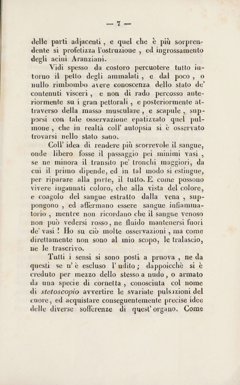 delle parti adjacenti , e quel che è piu sorpren¬ dente si profetizza Vostruzione , ed ingrossamento degli acini Àranziani. Vidi spesso da costoro percuotere tutto in¬ torno il petto degli ammalati , e dal poco , o nullo rimbombo avere conoscenza della stato de' contenuti visceri , e non di rado percosso ante¬ riormente su i gran pettorali , e posteriormente at¬ traverso della massa musculare , e scapule , sup¬ porsi con tale osservazione epatizzato quel pill¬ inone , cbe in realtà coll’ autopsia si è osservato trovarsi nello stato sano» Coll’ idea di rendere piu scorrevole il sangue, onde libero fosse il passaggio pei minimi vasi , se ne minora il transito pe’ tronchi maggiori, da cui il primo dipende, ed in tal modo si estingue, per riparare alla parte, il tutto. K come possono vivere ingannati coloro, che alla vista del colore, e coagolo del sangue estratto dalla vena , sup¬ pongono , ed affermano essere sangue infiamma¬ torio , mentre non ricordano cbe il sangue venoso non può vedersi rosso, ne fluido mantenersi fuori de’ vasi ! Ho su ciò molte osservazioni , ma come direttamente non sono al inio scopo, le tralascio, ne le trascriva. Tutti i sensi si sono posti a privo va , ne da questi se n’ è escluso l’udito ; dappoicche si è creduto per mezzo dello stesso a nudo, o armato da una specie di cornetta , conosciuta coi nome di stetoscopio avvertire le svariate pulsazioni del cuore, ed acquistare conseguentemente precise idee delle diverse sofferenze di quest’organo. Come