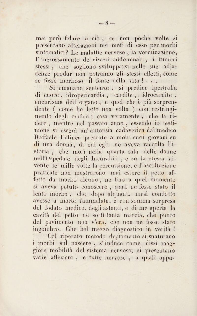 mèli però fidare a ciò , se non poche volte si presentano alterazioni nei moti di esso per morbi sintomatici? Le malattie nervose , la verminazione, 1’ ingrossamento de’ visceri addominali , i tumori stessi , che sogliono svilupparsi nelle sue adja- cenze produr non potranno gli stessi effetti, come se fosse morboso il fonte della vita !... Si emanano sentenze , si predice ipertrofia di cuore , idropericardia , cardite , idrocardite , aneurisma dell5 organo , e quel che e piu sorpren¬ dente ( come ho letto una volta ) con restringi¬ mento degli orificii ; cosa veramente , che fa ri¬ dere , mentre nel passato anno , essendo io testi¬ mone si eseguì un’autopsia cadaverica dal medico Raffaele Folinea presente a molti suoi giovani su di una donna, di cui egli ne aveva raccolta fi- storia , che morì nella quarta sala delle donne nell’Ospedale degli Incurabili , e su la stessa vi¬ vente le mille volle la percussione, e l’ascoltazione praticate non mostrarono mai essere il petto af¬ fetto da morbo alcuno , ne fino a quel momento si aveva potuto conoscere , qual ne fosse stato il lento morbo , che dopo alquanti mesi condotto avesse a morte l’ammalata, c con somma sorpresa del lodalo medico, degli astanti, c di me aperta la cavità del petto ne sortì tanta marcia, che punto del pavimento non v’era, che non ne fosse stalo ingombro. Che bel mezzo diagnostico in verità ! Coi ripetuto metodo deprimente si snaturano i morbi sui nascere , s’induce come dissi mag¬ giore mobilità del sistema nervoso; si presentano varie affezioni , e tutte nervose , a quali appa-