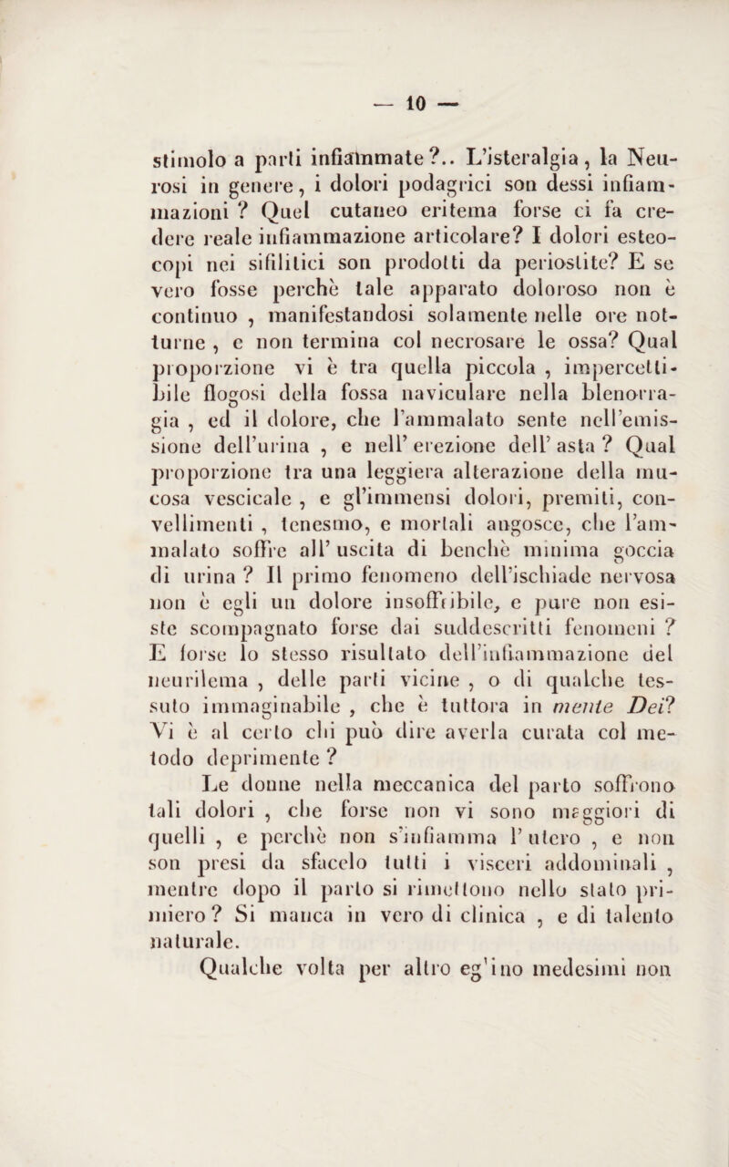 stimolo a parti infiammate?.. L’isteralgia, la Neu¬ rosi in genere, i dolori podagrici son dessi infiam¬ mazioni ? Quel cutaneo eritema forse ci fa cre¬ dere l eale infiammazione articolare? I dolori esteo- copi nei sifilitici son prodotti da periostite? E se vero fosse perchè tale apparato doloroso non è continuo , manifestandosi solamente nelle ore not¬ turne , c non termina col necrosare le ossa? Qual proporzione vi è tra quella piccola , impercetti¬ bile flo^osi della fossa naviculare nella blenorra- O già , ed il dolore, che l’ammalato sente nell’emis¬ sione delfurina , e nell’ erezione deli’ asta ? Qual proporzione tra una leggiera alterazione della mu¬ cosa vescicale , e gl’immensi dolori, premiti, con- vellimenti , tenesmo, e mortali angosce, che l’am¬ malato soffre all’ uscita di benché minima goccia di urina ? Il primo fenomeno dell’ischiade nervosa non è egli un dolore insoffribile, e pure non esi¬ ste scompagnato forse dai suddescritti fenomeni ? E (orse lo stesso risultato dell’infiammazione del neurilema , delle parti vicine , o di qualche tes¬ suto immaginabile , che è tuttora in mente Dei? Vi è al certo chi pub dire averla curata col me¬ todo deprimente ? Le donne nella meccanica del parto soffr ono tali dolori , che forse non vi sono maggiori di quelli , e perchè non s’mfiamma 1’ utero , e non son presi da sfacelo tutti i visceri addominali , mentre dopo il parlo si rimettono nello slato pri¬ miero? Si manca in vero di clinica , e di talento naturale. Qualche volta per altro eg’ino medesimi non