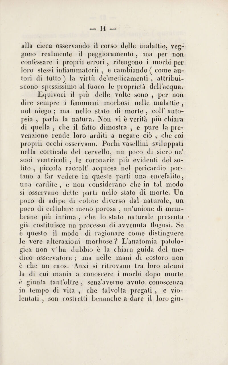 alla cieca osservando il corso delle malattie, veg¬ gono realmente il peggioramento, ma per non confessare i proprii errori , ritengono i morbi per loro stessi infiammalorii , e cambiando ( come au¬ tori di tutto ) la virtù de’medicamenti , attribui¬ scono spessissimo al fuoco le proprietà dell’acqua. Equivoci il più delle volte sono , per non dire sempre i fenomeni morbosi nelle malattie , noi niego ; ma nello stato di morte , colf auto¬ psia , parla la natura. Non vi è verità più chiara eli quella , che il fatto dimostra , e pure la pre¬ venzione rende loro arditi a negare ciò , che coi proprii occhi osservano. Pochi vasellini sviluppati nella corticale del cervello, un poco di siero ne’ suoi ventricoli , le coronarie più evidenti del so¬ lito , piccola raccolt’ acquosa nel pericardio por¬ tano a far vedere in queste parti una encefalite, una cardite , e non considerano che in tal modo si osservano dette parti nello stato di morte. Un poco di adipe di colme diverso dal naturale, un poco di cellulare meno porosa , un’unione di mem¬ brane più intima , che lo stalo naturale presenta • già costituisce un processo di avvenuta fingasi. Se è questo il modo di ragionare come distinguere le vere alterazioni morbose ? L’anatomia patolo¬ gica non v’ ha dubbio e la chiara guida del me¬ dico osservatore ; ma nelle mani eli costoro non è che un caos. Anzi si ritrovano tra loro alcuni la di cui mania a conoscere i morbi dopo morte è giunta tant’oltre , senz’averne avuto conoscenza in tempo di vita , che talvolta pregali , e vio¬ lentati , son costretti benanche a dare il loro giu-