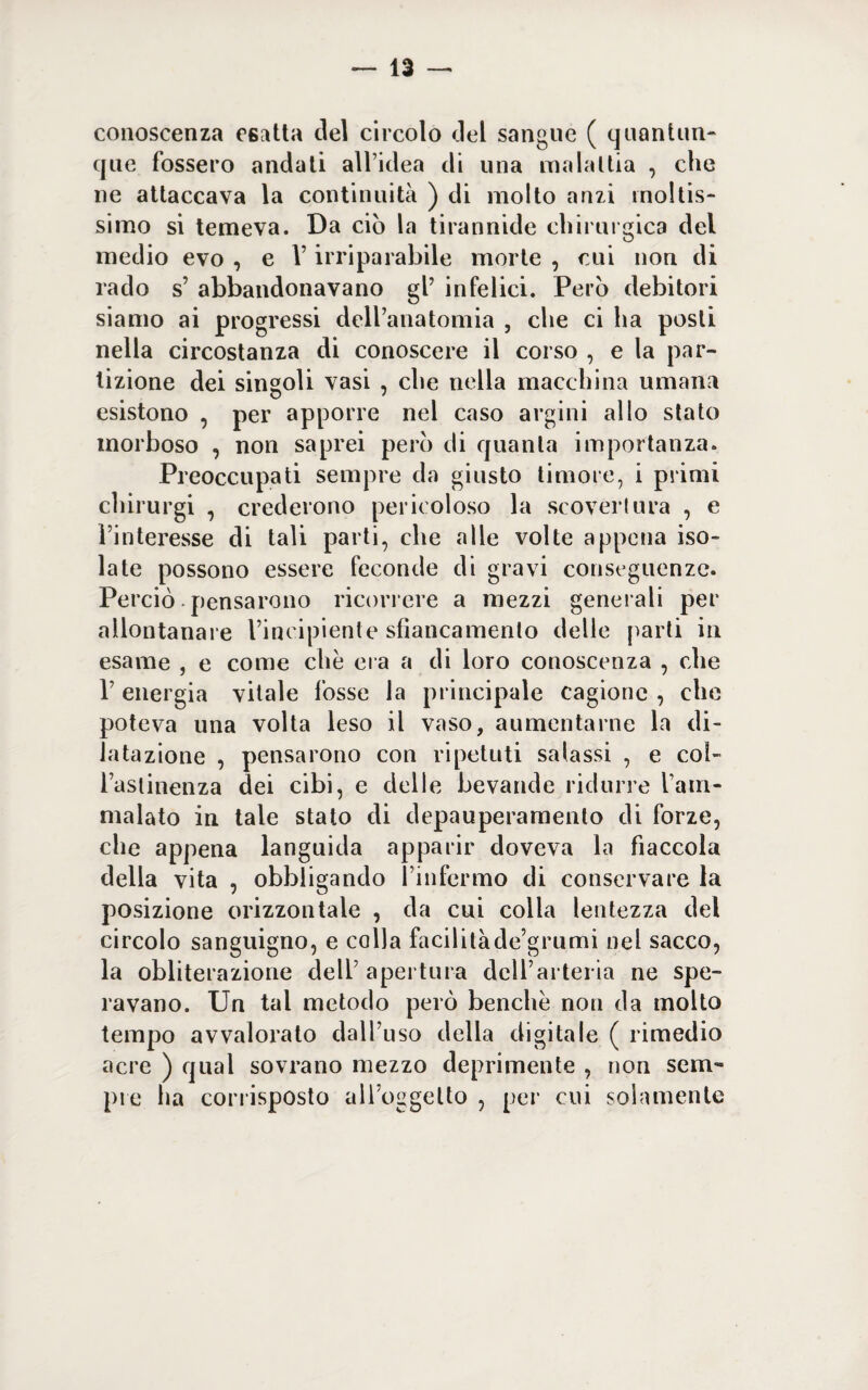 conoscenza esatta del circolo del sangue ( quantun¬ que fossero andati all’idea di una malattia , che ne attaccava la continuità ) di molto anzi moltis¬ simo si temeva. Da ciò la tirannide chirurgica del medio evo , e V irriparabile morte , cui non di rado s’ abbandonavano gl’ infelici. Però debitori siamo ai progressi dell’anatomia , che ci ha posti nella circostanza di conoscere il corso , e la par¬ tizione dei singoli vasi , che nella macchina umana esistono , per apporre nel caso argini allo stato morboso , non saprei però di quanta importanza. Preoccupati sempre da giusto timore, i primi chirurgi , crederono pericoloso la scoverlura , e l’interesse di tali parti, che alle volte appena iso¬ late possono essere feconde di gravi conseguenze. Perciò pensarono ricorrere a mezzi generali per allontanare l’incipiente sfìancamento delle parti in esame , e come che era a di loro conoscenza , che l’energia vitale fosse la principale cagione , che poteva una volta leso il vaso, aumentarne la di¬ latazione , pensarono con ripetuti salassi , e col- lasiinenza dei cibi, e delle bevande ridurre l’am¬ malato in tale stato di depauperamento di forze, che appena languida apparir doveva la fiaccola della vita , obbligando l’infermo di conservare la posizione orizzontale , da cui colla lentezza del circolo sanguigno, e colla facilitàde’grumi nel sacco, la obliterazione dell’ apertura dell’arteria ne spe¬ ravano. Un tal metodo però benché non da molto tempo avvalorato dall’uso della digitale ( rimedio acre ) qual sovrano mezzo deprimente , non sem¬ pre ha corrisposto ail’oggelto , per cui solamente