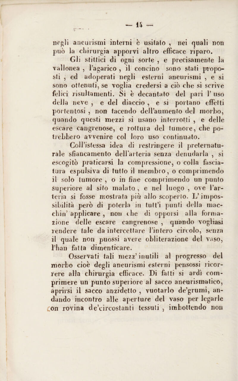 negli aneurismi interni c usilalo , nei quali non può la chirurgia apporvi altro efficace riparo. Gli stittici di ogni sorte , e precisamente la vallonea , l’agarico , il concino sono stati propo¬ sti , ed adoperati negli esterni aneurismi , e si sono ottenuti, se voglia credersi a ciò che si scrive felici risultamenti. Si è decantato del pari 1’ uso della neve , e del diaccio , e si portano effetti portentosi , non tacendo dell’aumento del morbo, quando questi mezzi si usano interrotti , e delle escare cangrenose, e rottura del tumore, che po¬ trebbero avvenire col loro uso continuato. Colfistessa idea di restringere il preternatu¬ rale sbancamento dell’arteria senza denudarla , si escogitò praticarsi la compressione, o colla fascia¬ tura espulsiva di tutto il membro, o comprimendo il solo tumore , o in fine comprimendo un punto superiore al sito malato , e nel luogo , ove l’ar¬ teria si fosse mostrata più allo scoperto. L’impos¬ sibilità però di poterla in tutt’i punti della mac¬ chia’ applicare , non che di opporsi alla forma¬ zione delle escare cangrenose , quando vogliasi rendere tale da intercettare l’intero circolo, senza il quale non puossi avere obliterazione del vaso, riian fatta dimenticare. Osservati tali mezz’inutili al progresso del morbo cioè degli aneurismi esterni pensossi ricor¬ rere alla chirurgia efficace. Di fatti si ardì com¬ primere un punto superiore al sacco aneurismatico, aprirsi il sacco anzidetto , vuotarlo de’grumi, an¬ dando incontro alle aperture del vaso per legarle Con rovina de’circostanti tessuti , imbottendo non