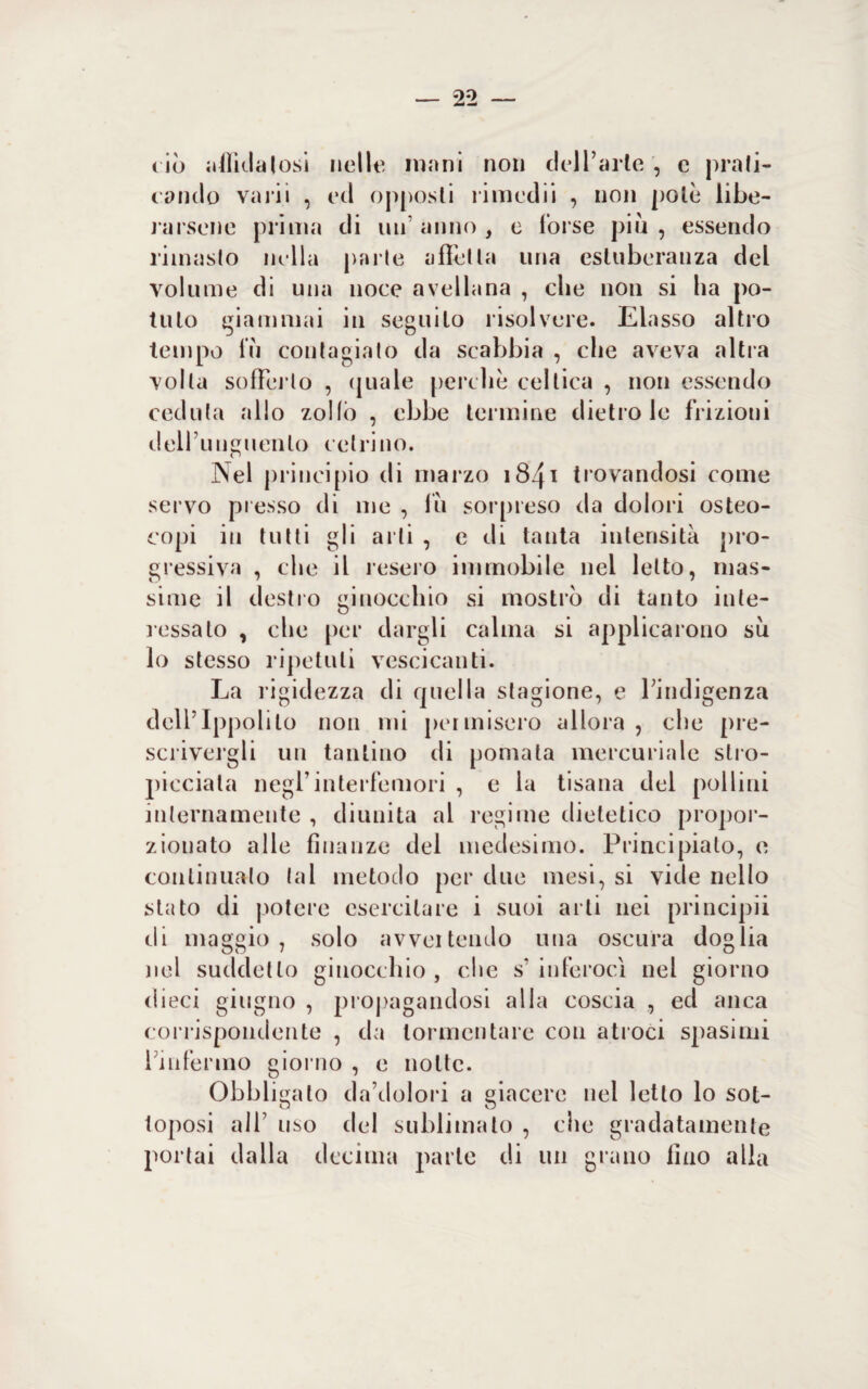 — 2*2 ciò affidatosi nelle inani non dell’arte , c prati¬ cando vani , ed opposti rimedii , non potè libe¬ rarsene prima di un anno , e forse più , essendo rimasto nella parte affetta una esuberanza del volume di una noce avellana , che non si ha po¬ tuto giammai in seguilo risolvere. Elasso altro tempo fu contagiato da scabbia , che aveva altra volta sofferto , quale perche celtica , non essendo ceduta allo zollò , ebbe termine dietro le frizioni dell unguento retri no. Nel principio di marzo 1841 trovandosi come servo presso di me , fu sorpreso da dolori osteo- copi in tutti gli arti , e di tanta intensità pro¬ gressiva , che il resero immobile nel letto, mas¬ sime il destro ginocchio si mostrò di tanto inte¬ ressalo , che per dargli calma si applicarono su lo stesso ripetuti vescicanti. La rigidezza di quella stagione, e l’indigenza dell’Ippolito non mi permisero allora , che pre¬ scrivergli un tantino di pomata mercuriale stro¬ picciata negrinterfemori , e la tisana del pollini internamente , diunita al regime dietetico propor¬ zionato alle finanze del medesimo. Principiato, e continualo tal metodo per due mesi, si vide nello stato di potere esercitare i suoi arti nei principii di maggio, solo avvertendo una oscura doglia nel suddetto ginocchio, che s‘ in feroci nel giorno dieci giugno , propagandosi alla coscia , ed anca corrispondente , da tormentare con atroci spasimi l’infermo giorno , e notte. Obbligato da’dolori a giacere nel letto lo sot¬ toposi all’ uso del sublimato , che gradatamente portai dalla decima parte di un grano fino alla